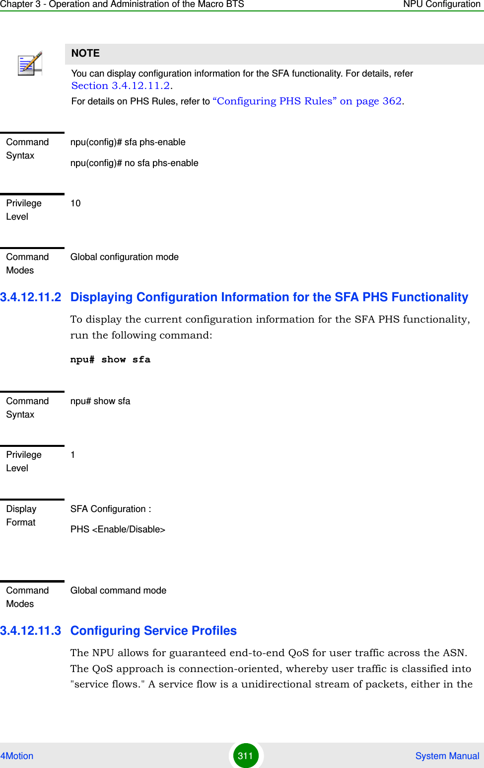 Chapter 3 - Operation and Administration of the Macro BTS NPU Configuration4Motion 311  System Manual3.4.12.11.2 Displaying Configuration Information for the SFA PHS FunctionalityTo display the current configuration information for the SFA PHS functionality, run the following command:npu# show sfa3.4.12.11.3 Configuring Service ProfilesThe NPU allows for guaranteed end-to-end QoS for user traffic across the ASN. The QoS approach is connection-oriented, whereby user traffic is classified into &quot;service flows.&quot; A service flow is a unidirectional stream of packets, either in the NOTEYou can display configuration information for the SFA functionality. For details, refer Section 3.4.12.11.2.For details on PHS Rules, refer to “Configuring PHS Rules” on page 362.Command Syntaxnpu(config)# sfa phs-enablenpu(config)# no sfa phs-enablePrivilege Level10Command ModesGlobal configuration modeCommand Syntaxnpu# show sfaPrivilege Level1Display FormatSFA Configuration :PHS &lt;Enable/Disable&gt;Command ModesGlobal command mode