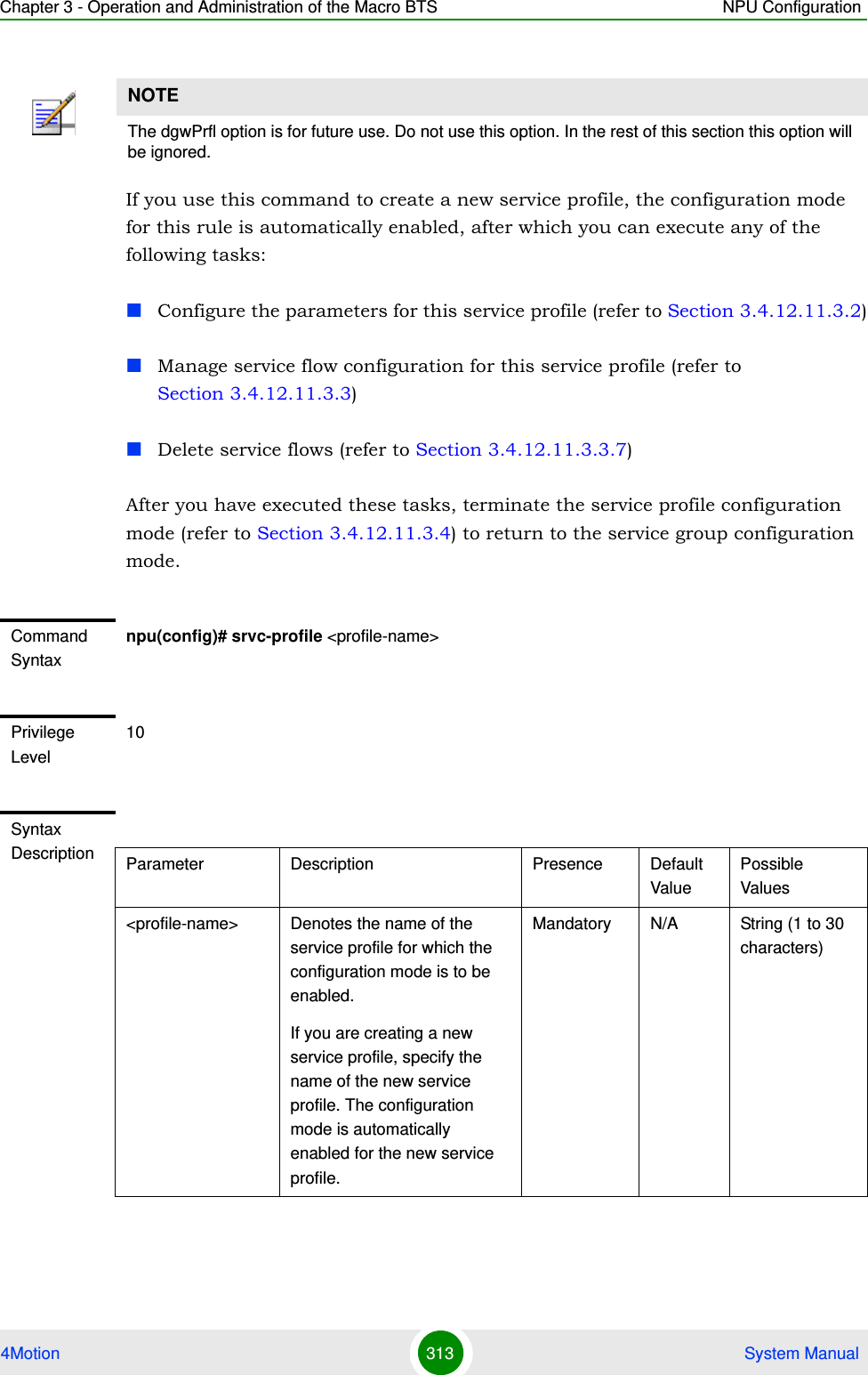 Chapter 3 - Operation and Administration of the Macro BTS NPU Configuration4Motion 313  System ManualIf you use this command to create a new service profile, the configuration mode for this rule is automatically enabled, after which you can execute any of the following tasks:Configure the parameters for this service profile (refer to Section 3.4.12.11.3.2)Manage service flow configuration for this service profile (refer to Section 3.4.12.11.3.3)Delete service flows (refer to Section 3.4.12.11.3.3.7)After you have executed these tasks, terminate the service profile configuration mode (refer to Section 3.4.12.11.3.4) to return to the service group configuration mode.NOTEThe dgwPrfl option is for future use. Do not use this option. In the rest of this section this option will be ignored.Command Syntaxnpu(config)# srvc-profile &lt;profile-name&gt;Privilege Level10Syntax Description Parameter Description Presence Default ValuePossible Values&lt;profile-name&gt; Denotes the name of the service profile for which the configuration mode is to be enabled. If you are creating a new service profile, specify the name of the new service profile. The configuration mode is automatically enabled for the new service profile.Mandatory N/A String (1 to 30 characters)