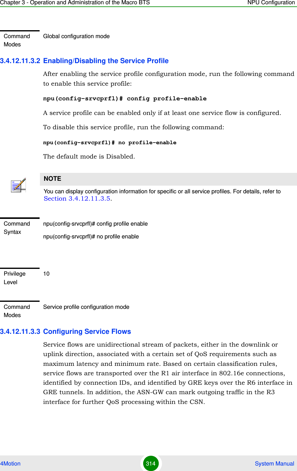 Chapter 3 - Operation and Administration of the Macro BTS NPU Configuration4Motion 314  System Manual3.4.12.11.3.2 Enabling/Disabling the Service ProfileAfter enabling the service profile configuration mode, run the following command to enable this service profile:npu(config-srvcprfl)# config profile-enableA service profile can be enabled only if at least one service flow is configured.To disable this service profile, run the following command:npu(config-srvcprfl)# no profile-enable The default mode is Disabled.3.4.12.11.3.3 Configuring Service Flows Service flows are unidirectional stream of packets, either in the downlink or uplink direction, associated with a certain set of QoS requirements such as maximum latency and minimum rate. Based on certain classification rules, service flows are transported over the R1 air interface in 802.16e connections, identified by connection IDs, and identified by GRE keys over the R6 interface in GRE tunnels. In addition, the ASN-GW can mark outgoing traffic in the R3 interface for further QoS processing within the CSN. Command ModesGlobal configuration modeNOTEYou can display configuration information for specific or all service profiles. For details, refer to Section 3.4.12.11.3.5.Command Syntaxnpu(config-srvcprfl)# config profile enablenpu(config-srvcprfl)# no profile enablePrivilege Level10Command ModesService profile configuration mode