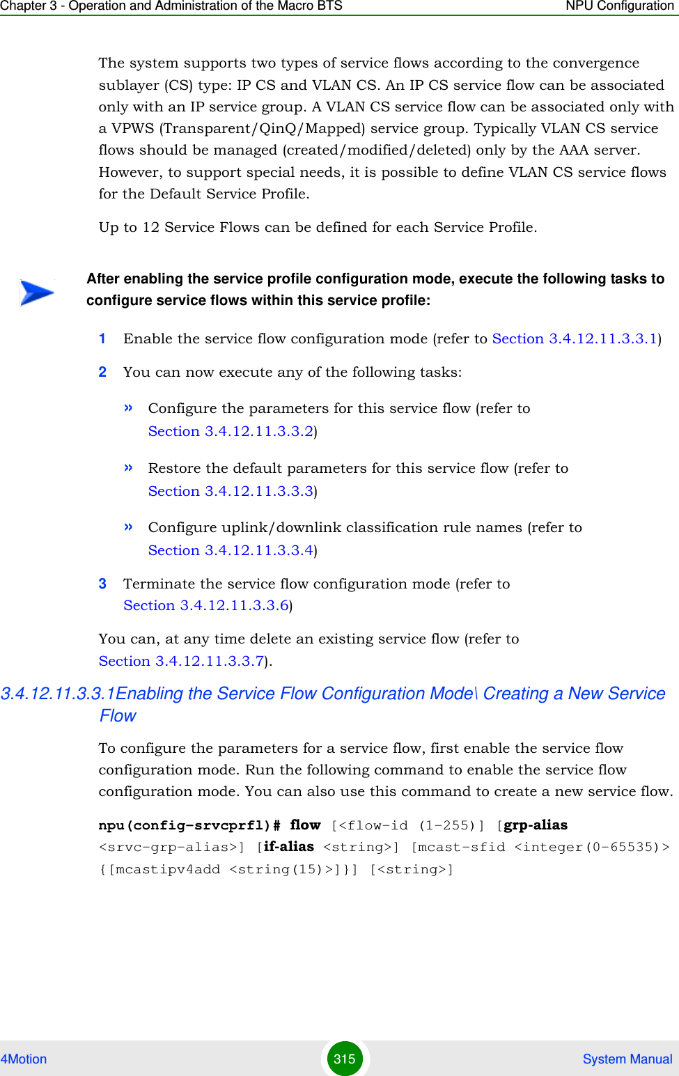 Chapter 3 - Operation and Administration of the Macro BTS NPU Configuration4Motion 315  System ManualThe system supports two types of service flows according to the convergence sublayer (CS) type: IP CS and VLAN CS. An IP CS service flow can be associated only with an IP service group. A VLAN CS service flow can be associated only with a VPWS (Transparent/QinQ/Mapped) service group. Typically VLAN CS service flows should be managed (created/modified/deleted) only by the AAA server. However, to support special needs, it is possible to define VLAN CS service flows for the Default Service Profile.Up to 12 Service Flows can be defined for each Service Profile.1Enable the service flow configuration mode (refer to Section 3.4.12.11.3.3.1)2You can now execute any of the following tasks:»Configure the parameters for this service flow (refer to Section 3.4.12.11.3.3.2)»Restore the default parameters for this service flow (refer to Section 3.4.12.11.3.3.3)»Configure uplink/downlink classification rule names (refer to Section 3.4.12.11.3.3.4)3Terminate the service flow configuration mode (refer to Section 3.4.12.11.3.3.6)You can, at any time delete an existing service flow (refer to Section 3.4.12.11.3.3.7). 3.4.12.11.3.3.1Enabling the Service Flow Configuration Mode\ Creating a New Service FlowTo configure the parameters for a service flow, first enable the service flow configuration mode. Run the following command to enable the service flow configuration mode. You can also use this command to create a new service flow.npu(config-srvcprfl)# flow [&lt;flow-id (1-255)] [grp-alias &lt;srvc-grp-alias&gt;] [if-alias &lt;string&gt;] [mcast-sfid &lt;integer(0-65535)&gt; {[mcastipv4add &lt;string(15)&gt;]}] [&lt;string&gt;]After enabling the service profile configuration mode, execute the following tasks to configure service flows within this service profile: