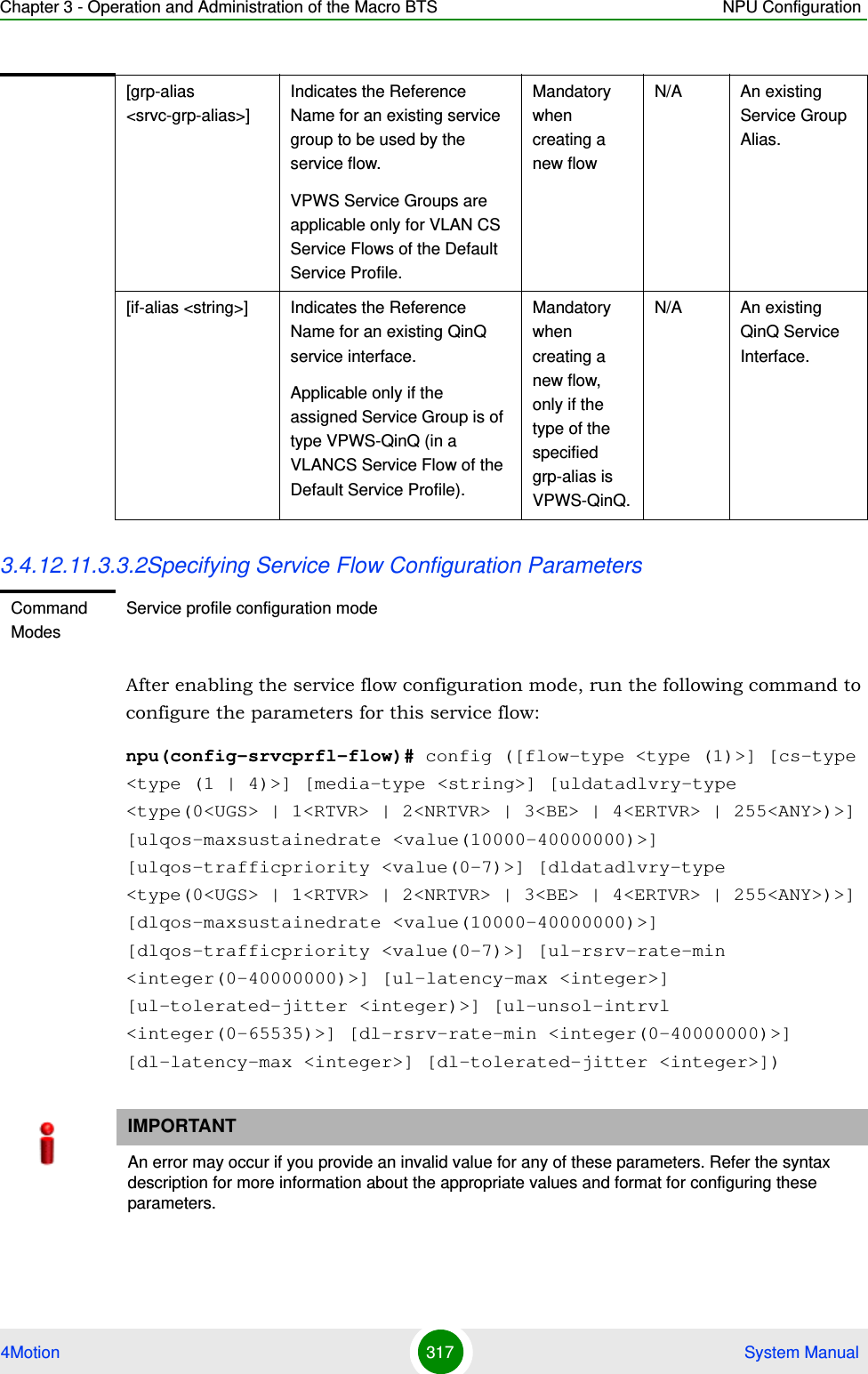 Chapter 3 - Operation and Administration of the Macro BTS NPU Configuration4Motion 317  System Manual3.4.12.11.3.3.2Specifying Service Flow Configuration ParametersAfter enabling the service flow configuration mode, run the following command to configure the parameters for this service flow:npu(config-srvcprfl-flow)# config ([flow-type &lt;type (1)&gt;] [cs-type &lt;type (1 | 4)&gt;] [media-type &lt;string&gt;] [uldatadlvry-type &lt;type(0&lt;UGS&gt; | 1&lt;RTVR&gt; | 2&lt;NRTVR&gt; | 3&lt;BE&gt; | 4&lt;ERTVR&gt; | 255&lt;ANY&gt;)&gt;] [ulqos-maxsustainedrate &lt;value(10000-40000000)&gt;] [ulqos-trafficpriority &lt;value(0-7)&gt;] [dldatadlvry-type &lt;type(0&lt;UGS&gt; | 1&lt;RTVR&gt; | 2&lt;NRTVR&gt; | 3&lt;BE&gt; | 4&lt;ERTVR&gt; | 255&lt;ANY&gt;)&gt;] [dlqos-maxsustainedrate &lt;value(10000-40000000)&gt;] [dlqos-trafficpriority &lt;value(0-7)&gt;] [ul-rsrv-rate-min &lt;integer(0-40000000)&gt;] [ul-latency-max &lt;integer&gt;] [ul-tolerated-jitter &lt;integer)&gt;] [ul-unsol-intrvl &lt;integer(0-65535)&gt;] [dl-rsrv-rate-min &lt;integer(0-40000000)&gt;] [dl-latency-max &lt;integer&gt;] [dl-tolerated-jitter &lt;integer&gt;])[grp-alias &lt;srvc-grp-alias&gt;]Indicates the Reference Name for an existing service group to be used by the service flow. VPWS Service Groups are applicable only for VLAN CS Service Flows of the Default Service Profile.Mandatory when creating a new flowN/A An existing Service Group Alias.[if-alias &lt;string&gt;] Indicates the Reference Name for an existing QinQ service interface.Applicable only if the assigned Service Group is of type VPWS-QinQ (in a VLANCS Service Flow of the Default Service Profile).Mandatory when creating a new flow, only if the type of the specified grp-alias is VPWS-QinQ.N/A An existing QinQ Service Interface.Command ModesService profile configuration modeIMPORTANTAn error may occur if you provide an invalid value for any of these parameters. Refer the syntax description for more information about the appropriate values and format for configuring these parameters.