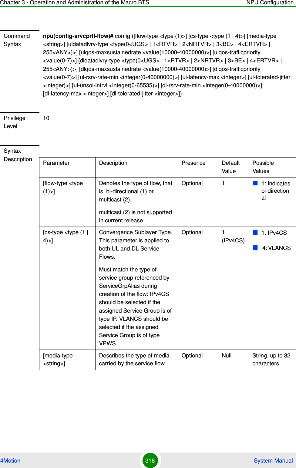 Chapter 3 - Operation and Administration of the Macro BTS NPU Configuration4Motion 318  System ManualCommand Syntaxnpu(config-srvcprfl-flow)# config ([flow-type &lt;type (1)&gt;] [cs-type &lt;type (1 | 4)&gt;] [media-type &lt;string&gt;] [uldatadlvry-type &lt;type(0&lt;UGS&gt; | 1&lt;RTVR&gt; | 2&lt;NRTVR&gt; | 3&lt;BE&gt; | 4&lt;ERTVR&gt; | 255&lt;ANY&gt;)&gt;] [ulqos-maxsustainedrate &lt;value(10000-40000000)&gt;] [ulqos-trafficpriority &lt;value(0-7)&gt;] [dldatadlvry-type &lt;type(0&lt;UGS&gt; | 1&lt;RTVR&gt; | 2&lt;NRTVR&gt; | 3&lt;BE&gt; | 4&lt;ERTVR&gt; | 255&lt;ANY&gt;)&gt;] [dlqos-maxsustainedrate &lt;value(10000-40000000)&gt;] [dlqos-trafficpriority &lt;value(0-7)&gt;] [ul-rsrv-rate-min &lt;integer(0-40000000)&gt;] [ul-latency-max &lt;integer&gt;] [ul-tolerated-jitter &lt;integer)&gt;] [ul-unsol-intrvl &lt;integer(0-65535)&gt;] [dl-rsrv-rate-min &lt;integer(0-40000000)&gt;] [dl-latency-max &lt;integer&gt;] [dl-tolerated-jitter &lt;integer&gt;])Privilege Level10Syntax Description Parameter Description Presence Default ValuePossible Values[flow-type &lt;type (1)&gt;] Denotes the type of flow, that is, bi-directional (1) or multicast (2).multicast (2) is not supported in current release.Optional 1 1: Indicates bi-directional[cs-type &lt;type (1 | 4)&gt;]Convergence Sublayer Type. This parameter is applied to both UL and DL Service Flows.Must match the type of service group referenced by ServiceGrpAlias during creation of the flow: IPv4CS should be selected if the assigned Service Group is of type IP. VLANCS should be selected if the assigned Service Group is of type VPWS.Optional 1 (IPv4CS)1: IPv4CS 4: VLANCS [media-type &lt;string&gt;]Describes the type of media carried by the service flow.Optional Null String, up to 32 characters