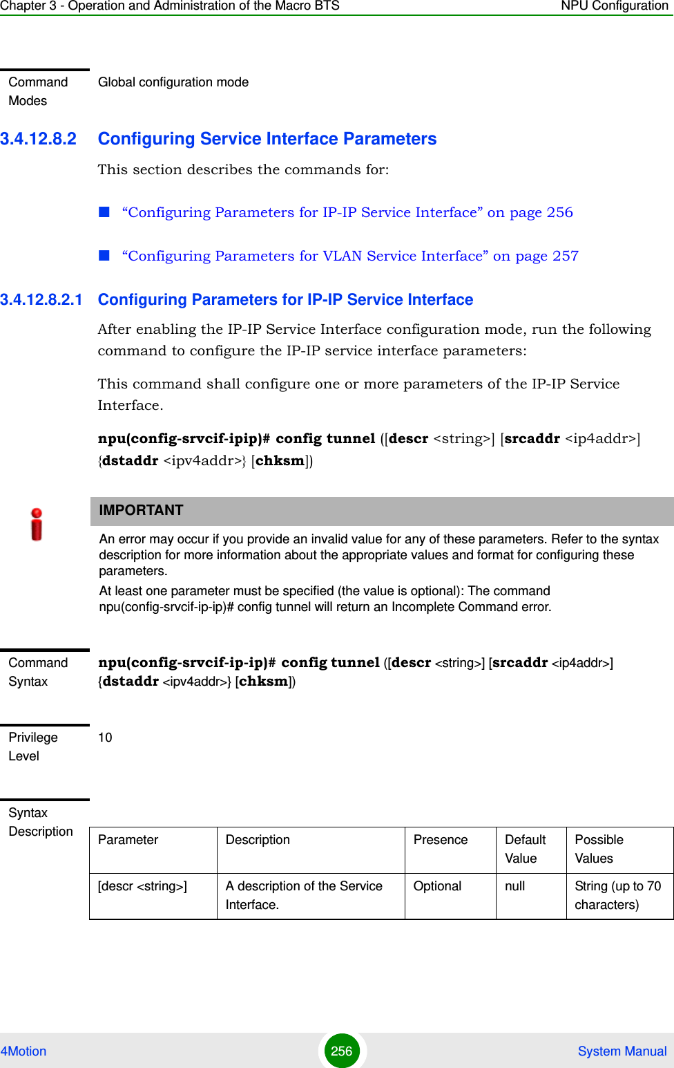 Chapter 3 - Operation and Administration of the Macro BTS NPU Configuration4Motion 256  System Manual3.4.12.8.2 Configuring Service Interface ParametersThis section describes the commands for:“Configuring Parameters for IP-IP Service Interface” on page 256“Configuring Parameters for VLAN Service Interface” on page 2573.4.12.8.2.1 Configuring Parameters for IP-IP Service InterfaceAfter enabling the IP-IP Service Interface configuration mode, run the following command to configure the IP-IP service interface parameters:This command shall configure one or more parameters of the IP-IP Service Interface.npu(config-srvcif-ipip)# config tunnel ([descr &lt;string&gt;] [srcaddr &lt;ip4addr&gt;] {dstaddr &lt;ipv4addr&gt;} [chksm])Command ModesGlobal configuration modeIMPORTANTAn error may occur if you provide an invalid value for any of these parameters. Refer to the syntax description for more information about the appropriate values and format for configuring these parameters.At least one parameter must be specified (the value is optional): The command npu(config-srvcif-ip-ip)# config tunnel will return an Incomplete Command error.Command Syntaxnpu(config-srvcif-ip-ip)# config tunnel ([descr &lt;string&gt;] [srcaddr &lt;ip4addr&gt;] {dstaddr &lt;ipv4addr&gt;} [chksm])Privilege Level10Syntax Description Parameter Description Presence Default ValuePossible Values[descr &lt;string&gt;] A description of the Service Interface.Optional null String (up to 70 characters)