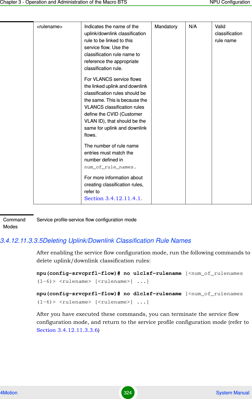 Chapter 3 - Operation and Administration of the Macro BTS NPU Configuration4Motion 324  System Manual3.4.12.11.3.3.5Deleting Uplink/Downlink Classification Rule NamesAfter enabling the service flow configuration mode, run the following commands to delete uplink/downlink classification rules:npu(config-srvcprfl-flow)# no ulclsf-rulename [&lt;num_of_rulenames (1-6)&gt; &lt;rulename&gt; [&lt;rulename&gt;] ...]npu(config-srvcprfl-flow)# no dlclsf-rulename [&lt;num_of_rulenames (1-6)&gt; &lt;rulename&gt; [&lt;rulename&gt;] ...]After you have executed these commands, you can terminate the service flow configuration mode, and return to the service profile configuration mode (refer to Section 3.4.12.11.3.3.6)&lt;rulename&gt;  Indicates the name of the uplink/downlink classification rule to be linked to this service flow. Use the classification rule name to reference the appropriate classification rule.For VLANCS service flows the linked uplink and downlink classification rules should be the same. This is because the VLANCS classification rules define the CVID (Customer VLAN ID), that should be the same for uplink and downlink flows.The number of rule name entries must match the number defined in num_of_rule_names.For more information about creating classification rules, refer to Section 3.4.12.11.4.1.Mandatory N/A Valid classification rule nameCommand ModesService profile-service flow configuration mode