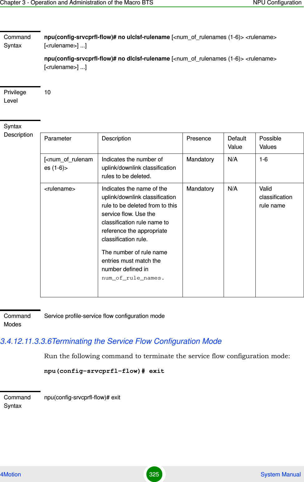 Chapter 3 - Operation and Administration of the Macro BTS NPU Configuration4Motion 325  System Manual3.4.12.11.3.3.6Terminating the Service Flow Configuration ModeRun the following command to terminate the service flow configuration mode:npu(config-srvcprfl-flow)# exitCommand Syntaxnpu(config-srvcprfl-flow)# no ulclsf-rulename [&lt;num_of_rulenames (1-6)&gt; &lt;rulename&gt; [&lt;rulename&gt;] ...]npu(config-srvcprfl-flow)# no dlclsf-rulename [&lt;num_of_rulenames (1-6)&gt; &lt;rulename&gt; [&lt;rulename&gt;] ...]Privilege Level10Syntax Description Parameter Description Presence Default ValuePossible Values[&lt;num_of_rulenames (1-6)&gt;Indicates the number of uplink/downlink classification rules to be deleted.Mandatory N/A 1-6&lt;rulename&gt; Indicates the name of the uplink/downlink classification rule to be deleted from to this service flow. Use the classification rule name to reference the appropriate classification rule.The number of rule name entries must match the number defined in num_of_rule_names.Mandatory N/A Valid classification rule nameCommand ModesService profile-service flow configuration modeCommand Syntaxnpu(config-srvcprfl-flow)# exit