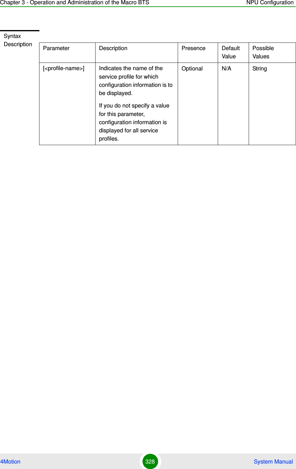 Chapter 3 - Operation and Administration of the Macro BTS NPU Configuration4Motion 328  System ManualSyntax Description Parameter Description Presence Default ValuePossible Values[&lt;profile-name&gt;] Indicates the name of the service profile for which configuration information is to be displayed. If you do not specify a value for this parameter, configuration information is displayed for all service profiles.Optional N/A String