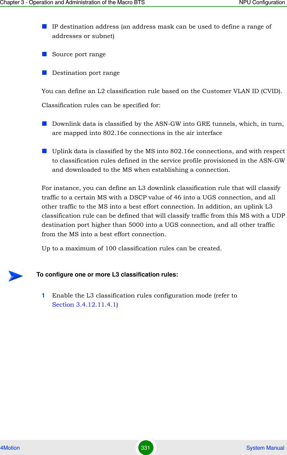 Chapter 3 - Operation and Administration of the Macro BTS NPU Configuration4Motion 331  System ManualIP destination address (an address mask can be used to define a range of addresses or subnet)Source port rangeDestination port range You can define an L2 classification rule based on the Customer VLAN ID (CVID).Classification rules can be specified for:Downlink data is classified by the ASN-GW into GRE tunnels, which, in turn, are mapped into 802.16e connections in the air interfaceUplink data is classified by the MS into 802.16e connections, and with respect to classification rules defined in the service profile provisioned in the ASN-GW and downloaded to the MS when establishing a connection.For instance, you can define an L3 downlink classification rule that will classify traffic to a certain MS with a DSCP value of 46 into a UGS connection, and all other traffic to the MS into a best effort connection. In addition, an uplink L3 classification rule can be defined that will classify traffic from this MS with a UDP destination port higher than 5000 into a UGS connection, and all other traffic from the MS into a best effort connection. Up to a maximum of 100 classification rules can be created.1Enable the L3 classification rules configuration mode (refer to Section 3.4.12.11.4.1)To configure one or more L3 classification rules: