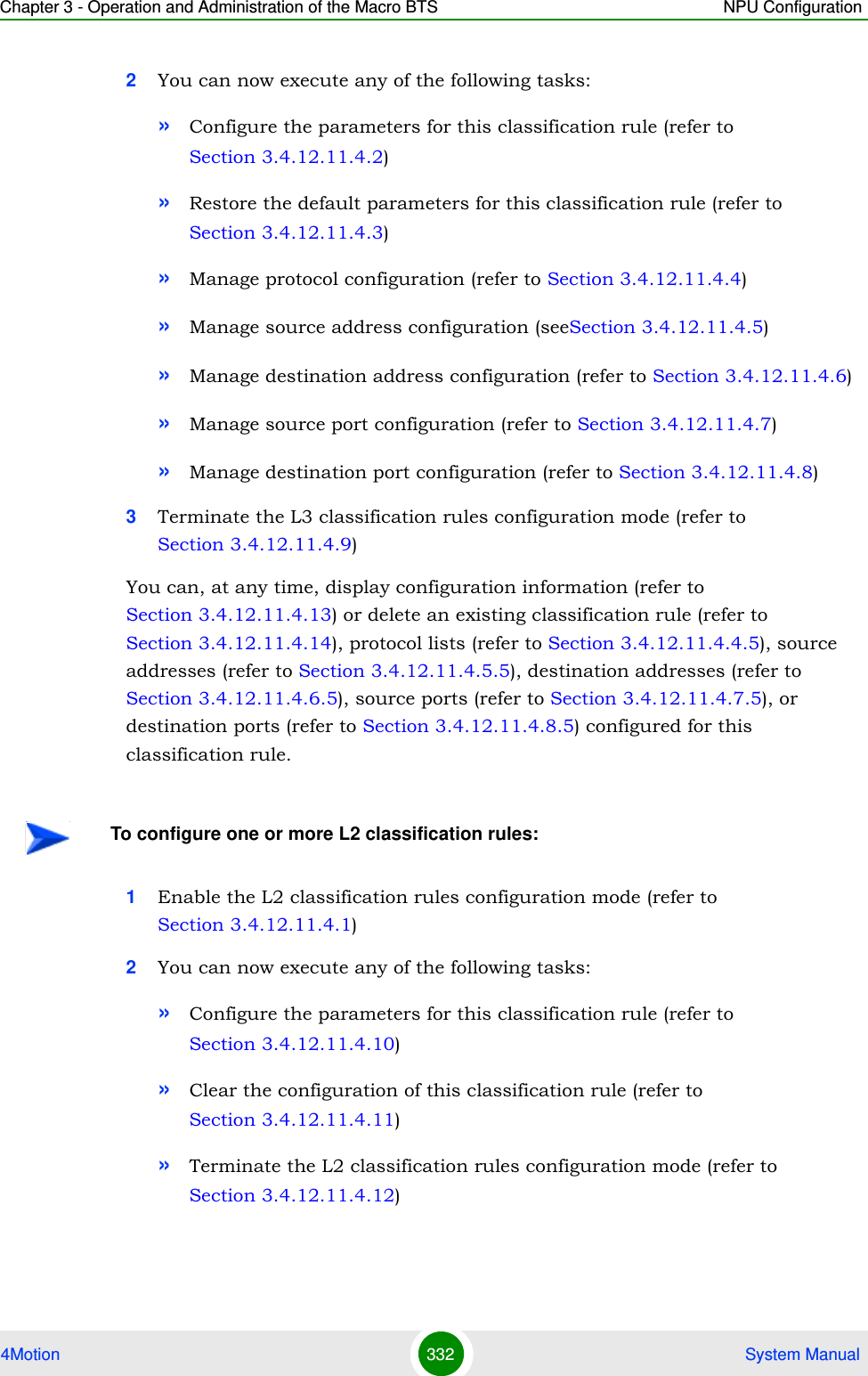 Chapter 3 - Operation and Administration of the Macro BTS NPU Configuration4Motion 332  System Manual2You can now execute any of the following tasks:»Configure the parameters for this classification rule (refer to Section 3.4.12.11.4.2)»Restore the default parameters for this classification rule (refer to Section 3.4.12.11.4.3)»Manage protocol configuration (refer to Section 3.4.12.11.4.4)»Manage source address configuration (seeSection 3.4.12.11.4.5)»Manage destination address configuration (refer to Section 3.4.12.11.4.6)»Manage source port configuration (refer to Section 3.4.12.11.4.7)»Manage destination port configuration (refer to Section 3.4.12.11.4.8)3Terminate the L3 classification rules configuration mode (refer to Section 3.4.12.11.4.9)You can, at any time, display configuration information (refer to Section 3.4.12.11.4.13) or delete an existing classification rule (refer to Section 3.4.12.11.4.14), protocol lists (refer to Section 3.4.12.11.4.4.5), source addresses (refer to Section 3.4.12.11.4.5.5), destination addresses (refer to Section 3.4.12.11.4.6.5), source ports (refer to Section 3.4.12.11.4.7.5), or destination ports (refer to Section 3.4.12.11.4.8.5) configured for this classification rule.1Enable the L2 classification rules configuration mode (refer to Section 3.4.12.11.4.1)2You can now execute any of the following tasks:»Configure the parameters for this classification rule (refer to Section 3.4.12.11.4.10)»Clear the configuration of this classification rule (refer to Section 3.4.12.11.4.11)»Terminate the L2 classification rules configuration mode (refer to Section 3.4.12.11.4.12)To configure one or more L2 classification rules: