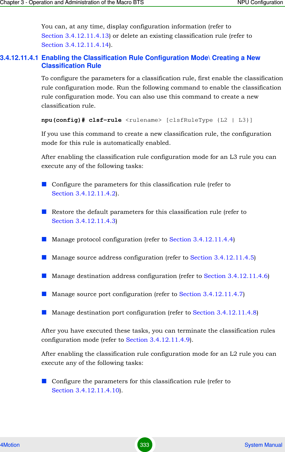 Chapter 3 - Operation and Administration of the Macro BTS NPU Configuration4Motion 333  System ManualYou can, at any time, display configuration information (refer to Section 3.4.12.11.4.13) or delete an existing classification rule (refer to Section 3.4.12.11.4.14).3.4.12.11.4.1 Enabling the Classification Rule Configuration Mode\ Creating a New Classification RuleTo configure the parameters for a classification rule, first enable the classification rule configuration mode. Run the following command to enable the classification rule configuration mode. You can also use this command to create a new classification rule.npu(config)# clsf-rule &lt;rulename&gt; [clsfRuleType {L2 | L3}]If you use this command to create a new classification rule, the configuration mode for this rule is automatically enabled.After enabling the classification rule configuration mode for an L3 rule you can execute any of the following tasks:Configure the parameters for this classification rule (refer to Section 3.4.12.11.4.2).Restore the default parameters for this classification rule (refer to Section 3.4.12.11.4.3)Manage protocol configuration (refer to Section 3.4.12.11.4.4)Manage source address configuration (refer to Section 3.4.12.11.4.5)Manage destination address configuration (refer to Section 3.4.12.11.4.6)Manage source port configuration (refer to Section 3.4.12.11.4.7)Manage destination port configuration (refer to Section 3.4.12.11.4.8)After you have executed these tasks, you can terminate the classification rules configuration mode (refer to Section 3.4.12.11.4.9).After enabling the classification rule configuration mode for an L2 rule you can execute any of the following tasks:Configure the parameters for this classification rule (refer to Section 3.4.12.11.4.10).