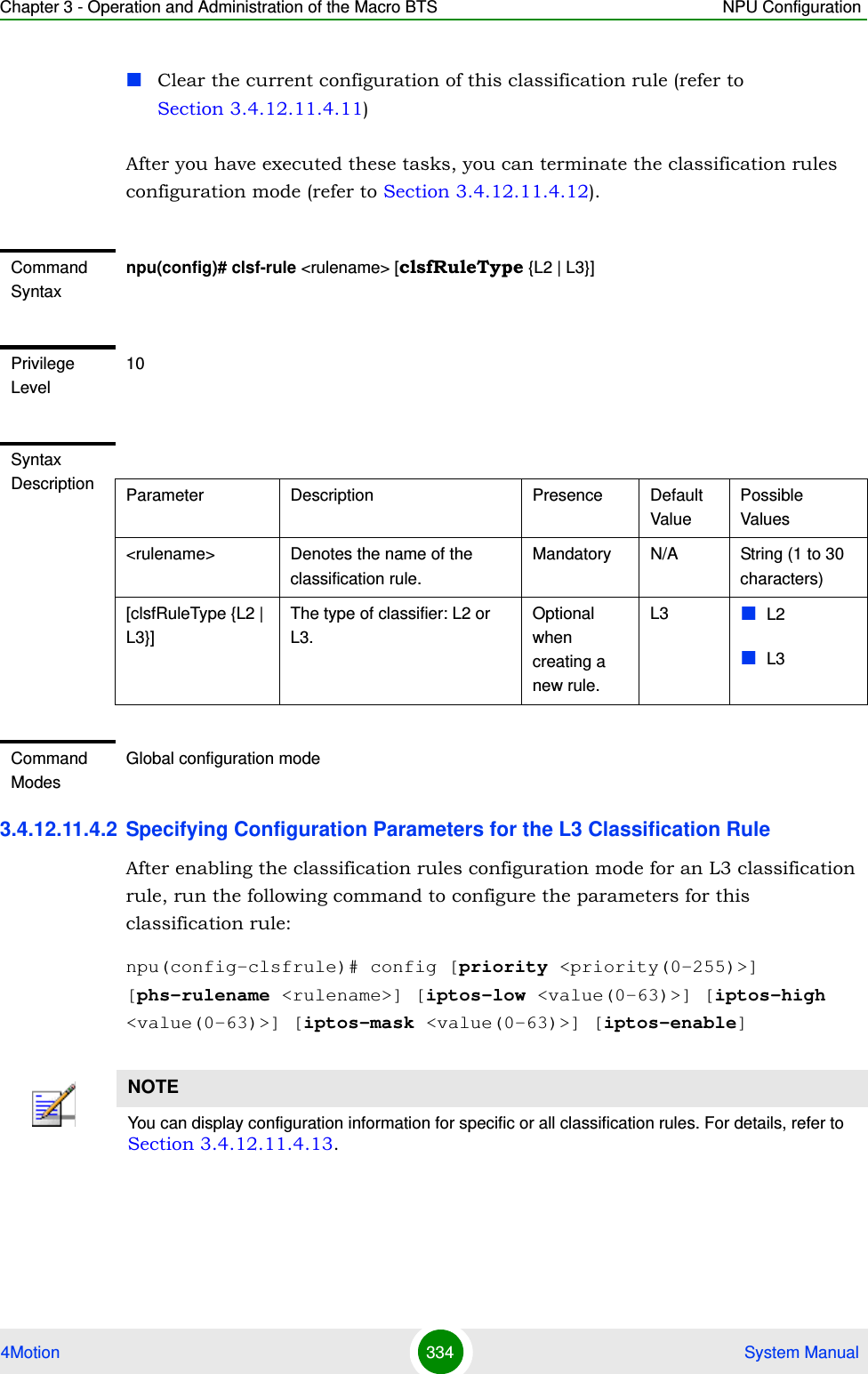 Chapter 3 - Operation and Administration of the Macro BTS NPU Configuration4Motion 334  System ManualClear the current configuration of this classification rule (refer to Section 3.4.12.11.4.11)After you have executed these tasks, you can terminate the classification rules configuration mode (refer to Section 3.4.12.11.4.12).3.4.12.11.4.2 Specifying Configuration Parameters for the L3 Classification RuleAfter enabling the classification rules configuration mode for an L3 classification rule, run the following command to configure the parameters for this classification rule:npu(config-clsfrule)# config [priority &lt;priority(0-255)&gt;] [phs-rulename &lt;rulename&gt;] [iptos-low &lt;value(0-63)&gt;] [iptos-high &lt;value(0-63)&gt;] [iptos-mask &lt;value(0-63)&gt;] [iptos-enable]Command Syntaxnpu(config)# clsf-rule &lt;rulename&gt; [clsfRuleType {L2 | L3}]Privilege Level10Syntax Description Parameter Description Presence Default ValuePossible Values&lt;rulename&gt; Denotes the name of the classification rule. Mandatory N/A String (1 to 30 characters)[clsfRuleType {L2 | L3}]The type of classifier: L2 or L3.Optional when creating a new rule.L3 L2L3Command ModesGlobal configuration modeNOTEYou can display configuration information for specific or all classification rules. For details, refer to Section 3.4.12.11.4.13.