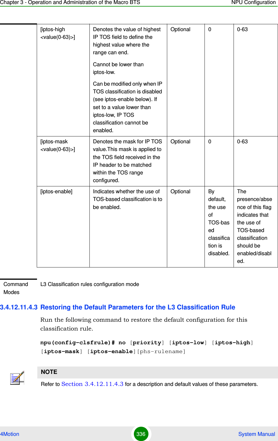 Chapter 3 - Operation and Administration of the Macro BTS NPU Configuration4Motion 336  System Manual3.4.12.11.4.3 Restoring the Default Parameters for the L3 Classification RuleRun the following command to restore the default configuration for this classification rule.npu(config-clsfrule)# no [priority] [iptos-low] [iptos-high] [iptos-mask] [iptos-enable][phs-rulename][iptos-high &lt;value(0-63)&gt;] Denotes the value of highest IP TOS field to define the highest value where the range can end.Cannot be lower than iptos-low.Can be modified only when IP TOS classification is disabled (see iptos-enable below). If set to a value lower than iptos-low, IP TOS classification cannot be enabled.Optional 0 0-63[iptos-mask &lt;value(0-63)&gt;] Denotes the mask for IP TOS value.This mask is applied to the TOS field received in the IP header to be matched within the TOS range configured.Optional 0 0-63[iptos-enable] Indicates whether the use of TOS-based classification is to be enabled.Optional By default, the use of TOS-based classification is disabled.The presence/absence of this flag indicates that the use of TOS-based classification should be enabled/disabled. Command ModesL3 Classification rules configuration modeNOTERefer to Section 3.4.12.11.4.3 for a description and default values of these parameters. 