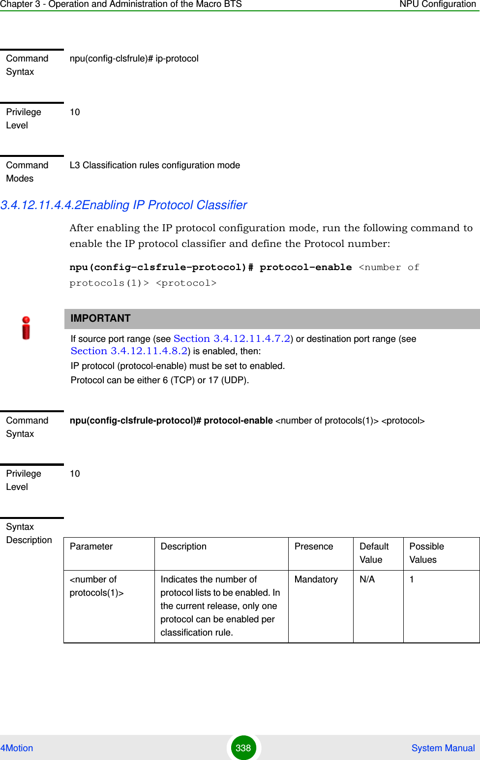 Chapter 3 - Operation and Administration of the Macro BTS NPU Configuration4Motion 338  System Manual3.4.12.11.4.4.2Enabling IP Protocol ClassifierAfter enabling the IP protocol configuration mode, run the following command to enable the IP protocol classifier and define the Protocol number:npu(config-clsfrule-protocol)# protocol-enable &lt;number of protocols(1)&gt; &lt;protocol&gt;Command Syntaxnpu(config-clsfrule)# ip-protocolPrivilege Level10Command ModesL3 Classification rules configuration modeIMPORTANTIf source port range (see Section 3.4.12.11.4.7.2) or destination port range (see Section 3.4.12.11.4.8.2) is enabled, then:IP protocol (protocol-enable) must be set to enabled.Protocol can be either 6 (TCP) or 17 (UDP).Command Syntaxnpu(config-clsfrule-protocol)# protocol-enable &lt;number of protocols(1)&gt; &lt;protocol&gt;Privilege Level10Syntax Description Parameter Description Presence Default ValuePossible Values&lt;number of protocols(1)&gt;Indicates the number of protocol lists to be enabled. In the current release, only one protocol can be enabled per classification rule. Mandatory N/A 1