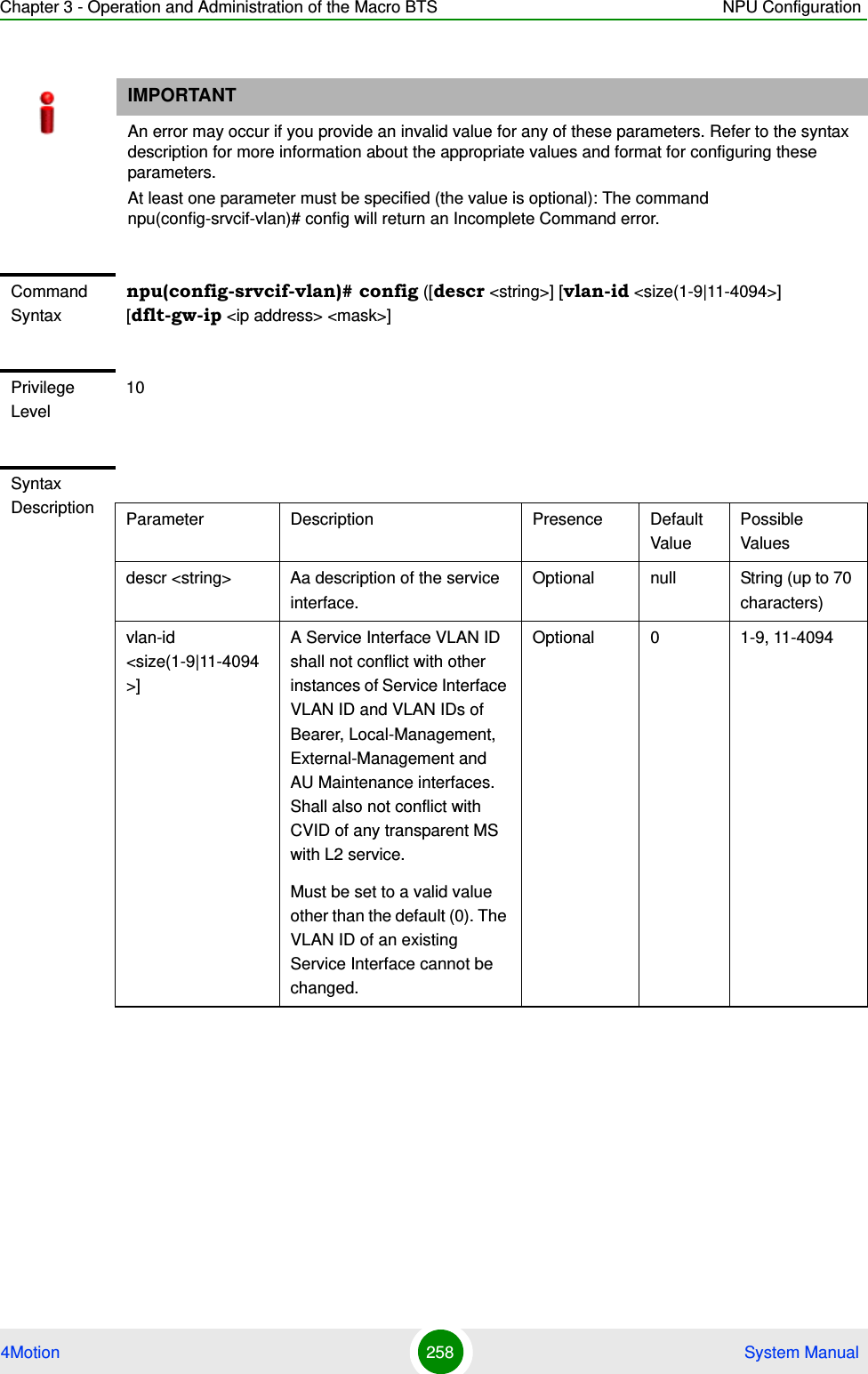 Chapter 3 - Operation and Administration of the Macro BTS NPU Configuration4Motion 258  System ManualIMPORTANTAn error may occur if you provide an invalid value for any of these parameters. Refer to the syntax description for more information about the appropriate values and format for configuring these parameters.At least one parameter must be specified (the value is optional): The command npu(config-srvcif-vlan)# config will return an Incomplete Command error.Command Syntaxnpu(config-srvcif-vlan)# config ([descr &lt;string&gt;] [vlan-id &lt;size(1-9|11-4094&gt;] [dflt-gw-ip &lt;ip address&gt; &lt;mask&gt;]Privilege Level10Syntax Description Parameter Description Presence Default ValuePossible Valuesdescr &lt;string&gt; Aa description of the service interface.Optional null String (up to 70 characters)vlan-id &lt;size(1-9|11-4094&gt;]A Service Interface VLAN ID shall not conflict with other instances of Service Interface VLAN ID and VLAN IDs of Bearer, Local-Management, External-Management and AU Maintenance interfaces. Shall also not conflict with CVID of any transparent MS with L2 service.Must be set to a valid value other than the default (0). The VLAN ID of an existing Service Interface cannot be changed.Optional 0 1-9, 11-4094