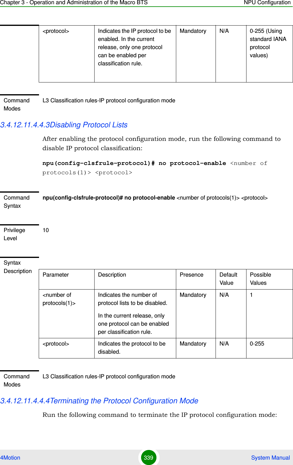 Chapter 3 - Operation and Administration of the Macro BTS NPU Configuration4Motion 339  System Manual3.4.12.11.4.4.3Disabling Protocol ListsAfter enabling the protocol configuration mode, run the following command to disable IP protocol classification:npu(config-clsfrule-protocol)# no protocol-enable &lt;number of protocols(1)&gt; &lt;protocol&gt;3.4.12.11.4.4.4Terminating the Protocol Configuration ModeRun the following command to terminate the IP protocol configuration mode:&lt;protocol&gt;  Indicates the IP protocol to be enabled. In the current release, only one protocol can be enabled per classification rule. Mandatory N/A 0-255 (Using standard IANA protocol values)Command ModesL3 Classification rules-IP protocol configuration modeCommand Syntaxnpu(config-clsfrule-protocol)# no protocol-enable &lt;number of protocols(1)&gt; &lt;protocol&gt;Privilege Level10Syntax Description Parameter Description Presence Default ValuePossible Values&lt;number of protocols(1)&gt;Indicates the number of protocol lists to be disabled.In the current release, only one protocol can be enabled per classification rule. Mandatory N/A 1&lt;protocol&gt;  Indicates the protocol to be disabled. Mandatory N/A 0-255Command ModesL3 Classification rules-IP protocol configuration mode