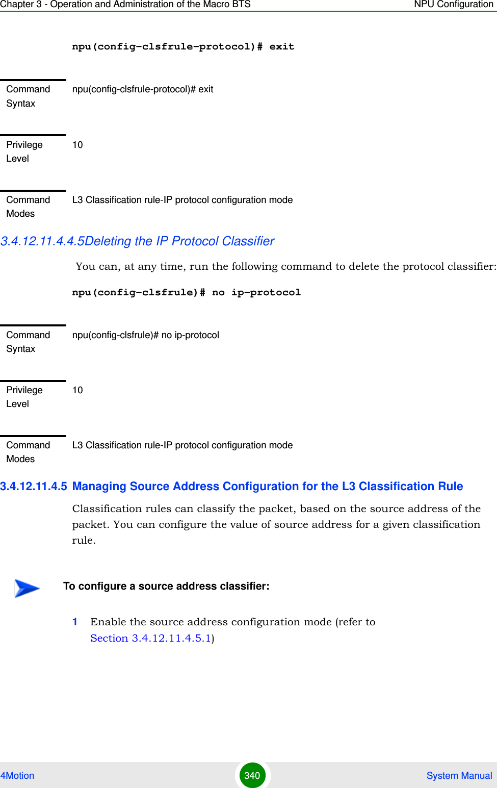 Chapter 3 - Operation and Administration of the Macro BTS NPU Configuration4Motion 340  System Manualnpu(config-clsfrule-protocol)# exit3.4.12.11.4.4.5Deleting the IP Protocol Classifier  You can, at any time, run the following command to delete the protocol classifier:npu(config-clsfrule)# no ip-protocol 3.4.12.11.4.5 Managing Source Address Configuration for the L3 Classification RuleClassification rules can classify the packet, based on the source address of the packet. You can configure the value of source address for a given classification rule.1Enable the source address configuration mode (refer to Section 3.4.12.11.4.5.1)Command Syntaxnpu(config-clsfrule-protocol)# exitPrivilege Level10Command ModesL3 Classification rule-IP protocol configuration modeCommand Syntaxnpu(config-clsfrule)# no ip-protocolPrivilege Level10Command ModesL3 Classification rule-IP protocol configuration modeTo configure a source address classifier: