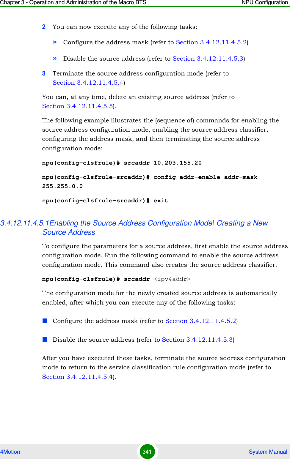 Chapter 3 - Operation and Administration of the Macro BTS NPU Configuration4Motion 341  System Manual2You can now execute any of the following tasks:»Configure the address mask (refer to Section 3.4.12.11.4.5.2)»Disable the source address (refer to Section 3.4.12.11.4.5.3)3Terminate the source address configuration mode (refer to Section 3.4.12.11.4.5.4)You can, at any time, delete an existing source address (refer to Section 3.4.12.11.4.5.5). The following example illustrates the (sequence of) commands for enabling the source address configuration mode, enabling the source address classifier, configuring the address mask, and then terminating the source address configuration mode:npu(config-clsfrule)# srcaddr 10.203.155.20npu(config-clsfrule-srcaddr)# config addr-enable addr-mask 255.255.0.0npu(config-clsfrule-srcaddr)# exit3.4.12.11.4.5.1Enabling the Source Address Configuration Mode\ Creating a New Source AddressTo configure the parameters for a source address, first enable the source address configuration mode. Run the following command to enable the source address configuration mode. This command also creates the source address classifier.npu(config-clsfrule)# srcaddr &lt;ipv4addr&gt;The configuration mode for the newly created source address is automatically enabled, after which you can execute any of the following tasks:Configure the address mask (refer to Section 3.4.12.11.4.5.2)Disable the source address (refer to Section 3.4.12.11.4.5.3)After you have executed these tasks, terminate the source address configuration mode to return to the service classification rule configuration mode (refer to Section 3.4.12.11.4.5.4).