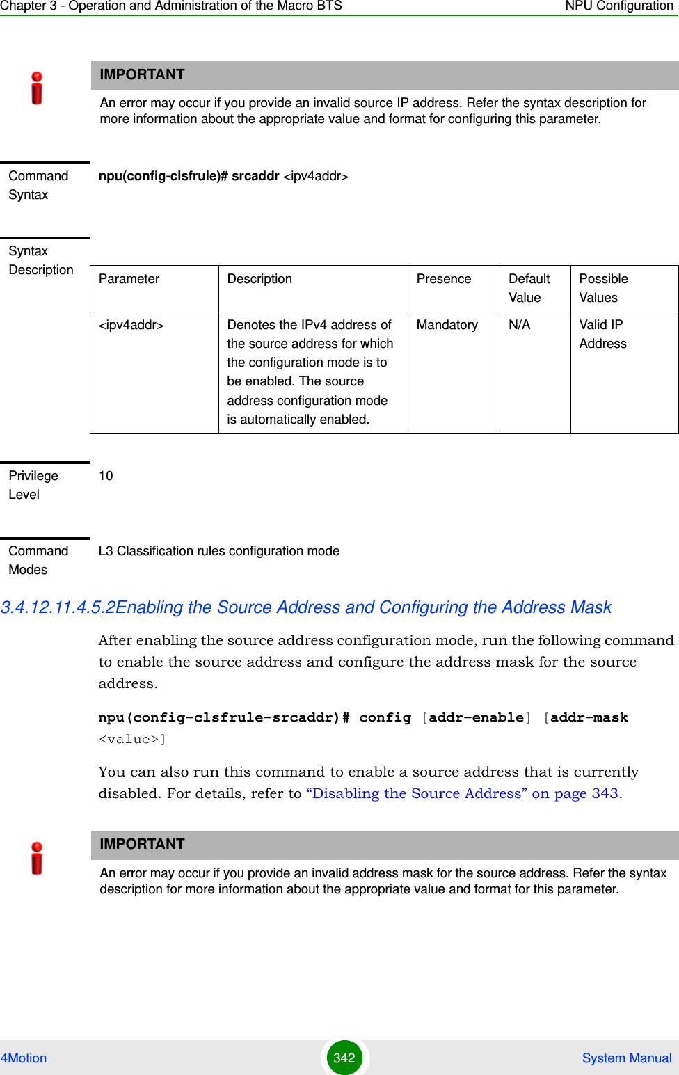 Chapter 3 - Operation and Administration of the Macro BTS NPU Configuration4Motion 342  System Manual3.4.12.11.4.5.2Enabling the Source Address and Configuring the Address MaskAfter enabling the source address configuration mode, run the following command to enable the source address and configure the address mask for the source address. npu(config-clsfrule-srcaddr)# config [addr-enable] [addr-mask &lt;value&gt;]You can also run this command to enable a source address that is currently disabled. For details, refer to “Disabling the Source Address” on page 343.IMPORTANTAn error may occur if you provide an invalid source IP address. Refer the syntax description for more information about the appropriate value and format for configuring this parameter.Command Syntaxnpu(config-clsfrule)# srcaddr &lt;ipv4addr&gt;Syntax Description Parameter Description Presence Default ValuePossible Values&lt;ipv4addr&gt; Denotes the IPv4 address of the source address for which the configuration mode is to be enabled. The source address configuration mode is automatically enabled. Mandatory N/A Valid IP AddressPrivilege Level10Command ModesL3 Classification rules configuration modeIMPORTANTAn error may occur if you provide an invalid address mask for the source address. Refer the syntax description for more information about the appropriate value and format for this parameter.