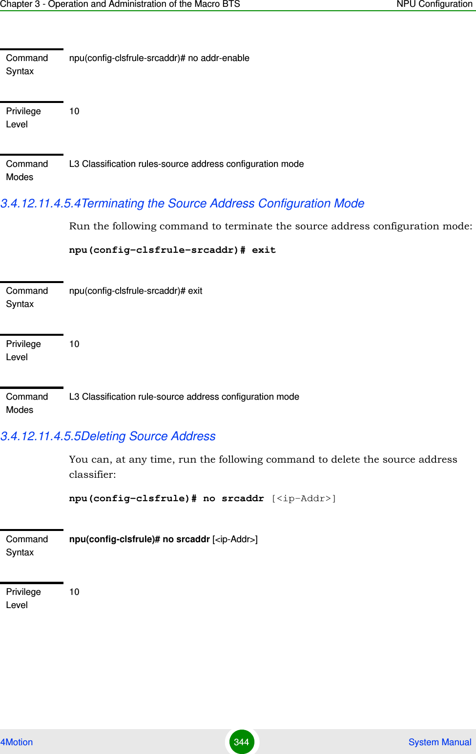 Chapter 3 - Operation and Administration of the Macro BTS NPU Configuration4Motion 344  System Manual3.4.12.11.4.5.4Terminating the Source Address Configuration ModeRun the following command to terminate the source address configuration mode:npu(config-clsfrule-srcaddr)# exit3.4.12.11.4.5.5Deleting Source Address You can, at any time, run the following command to delete the source address classifier:npu(config-clsfrule)# no srcaddr [&lt;ip-Addr&gt;]Command Syntaxnpu(config-clsfrule-srcaddr)# no addr-enablePrivilege Level10Command ModesL3 Classification rules-source address configuration modeCommand Syntaxnpu(config-clsfrule-srcaddr)# exitPrivilege Level10Command ModesL3 Classification rule-source address configuration modeCommand Syntaxnpu(config-clsfrule)# no srcaddr [&lt;ip-Addr&gt;]Privilege Level10