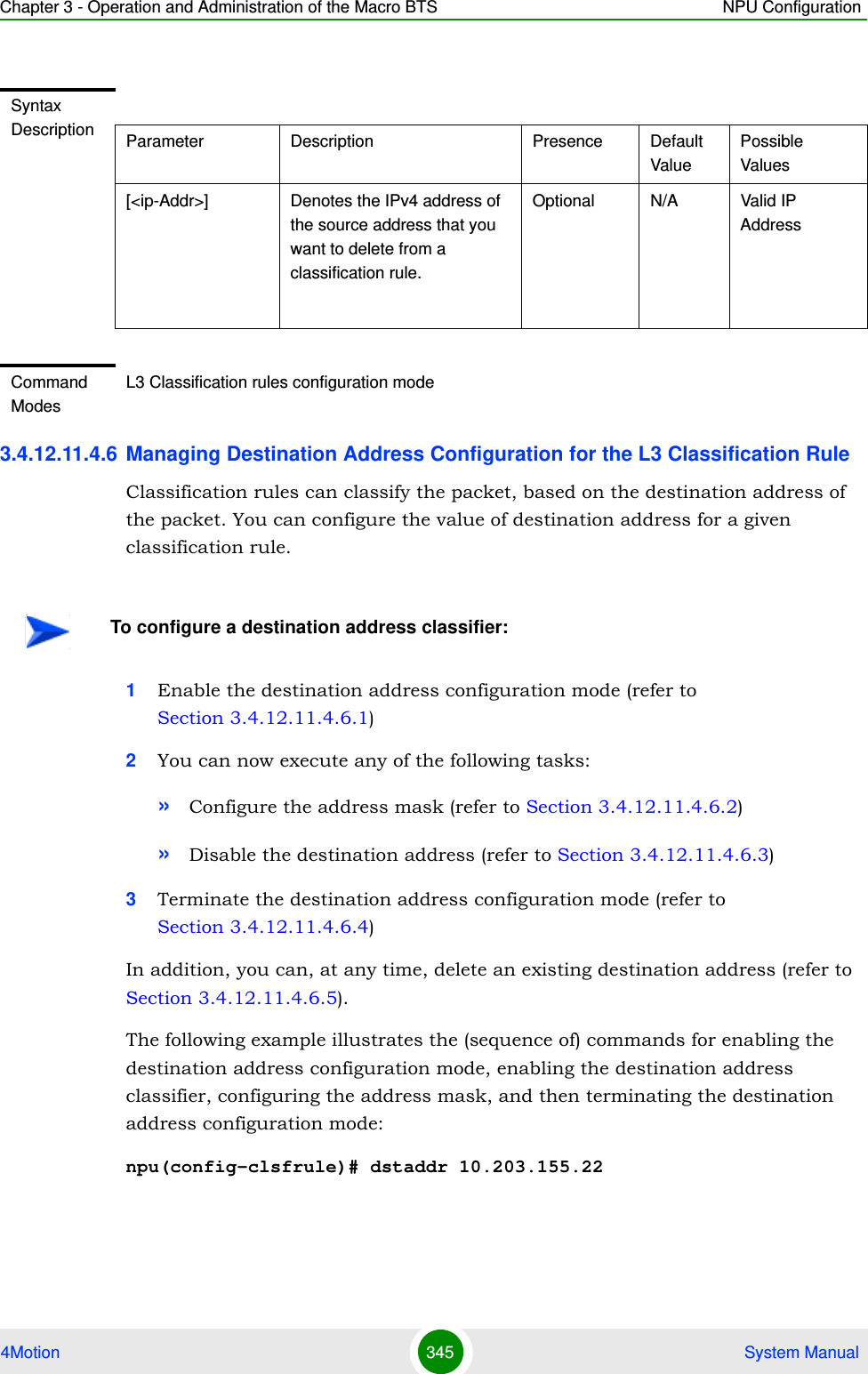 Chapter 3 - Operation and Administration of the Macro BTS NPU Configuration4Motion 345  System Manual3.4.12.11.4.6 Managing Destination Address Configuration for the L3 Classification RuleClassification rules can classify the packet, based on the destination address of the packet. You can configure the value of destination address for a given classification rule.1Enable the destination address configuration mode (refer to Section 3.4.12.11.4.6.1)2You can now execute any of the following tasks:»Configure the address mask (refer to Section 3.4.12.11.4.6.2)»Disable the destination address (refer to Section 3.4.12.11.4.6.3)3Terminate the destination address configuration mode (refer to Section 3.4.12.11.4.6.4)In addition, you can, at any time, delete an existing destination address (refer to Section 3.4.12.11.4.6.5). The following example illustrates the (sequence of) commands for enabling the destination address configuration mode, enabling the destination address classifier, configuring the address mask, and then terminating the destination address configuration mode:npu(config-clsfrule)# dstaddr 10.203.155.22Syntax Description Parameter Description Presence Default ValuePossible Values[&lt;ip-Addr&gt;] Denotes the IPv4 address of the source address that you want to delete from a classification rule. Optional N/A Valid IP AddressCommand ModesL3 Classification rules configuration modeTo configure a destination address classifier:
