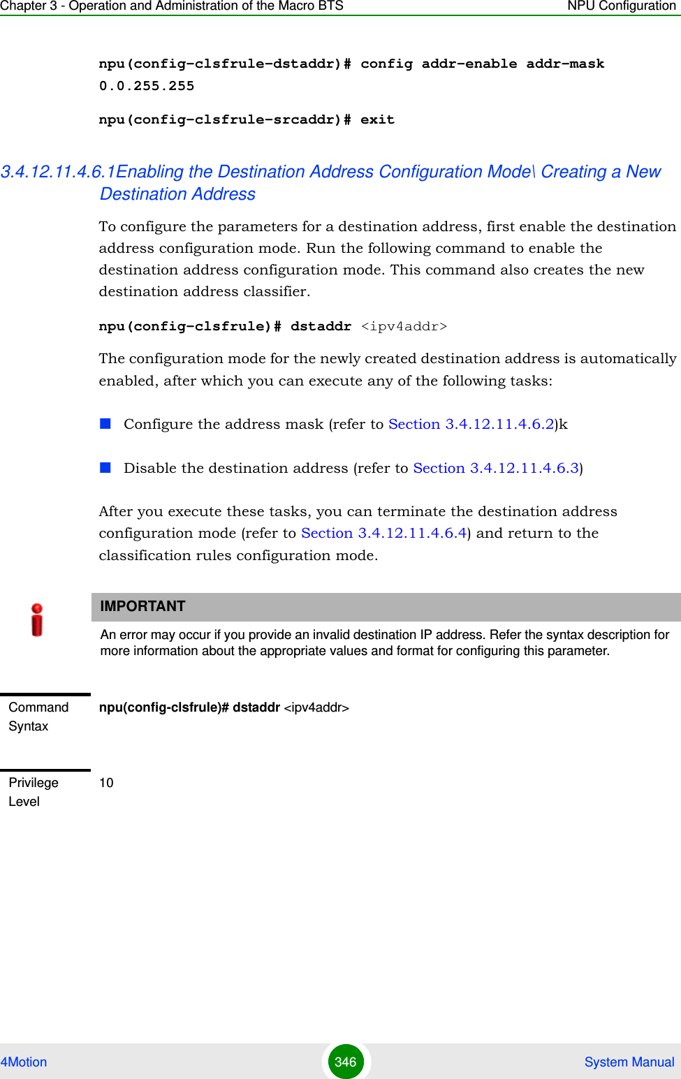 Chapter 3 - Operation and Administration of the Macro BTS NPU Configuration4Motion 346  System Manualnpu(config-clsfrule-dstaddr)# config addr-enable addr-mask 0.0.255.255npu(config-clsfrule-srcaddr)# exit3.4.12.11.4.6.1Enabling the Destination Address Configuration Mode\ Creating a New Destination AddressTo configure the parameters for a destination address, first enable the destination address configuration mode. Run the following command to enable the destination address configuration mode. This command also creates the new destination address classifier.npu(config-clsfrule)# dstaddr &lt;ipv4addr&gt;The configuration mode for the newly created destination address is automatically enabled, after which you can execute any of the following tasks:Configure the address mask (refer to Section 3.4.12.11.4.6.2)kDisable the destination address (refer to Section 3.4.12.11.4.6.3)After you execute these tasks, you can terminate the destination address configuration mode (refer to Section 3.4.12.11.4.6.4) and return to the classification rules configuration mode.IMPORTANTAn error may occur if you provide an invalid destination IP address. Refer the syntax description for more information about the appropriate values and format for configuring this parameter.Command Syntaxnpu(config-clsfrule)# dstaddr &lt;ipv4addr&gt;Privilege Level10