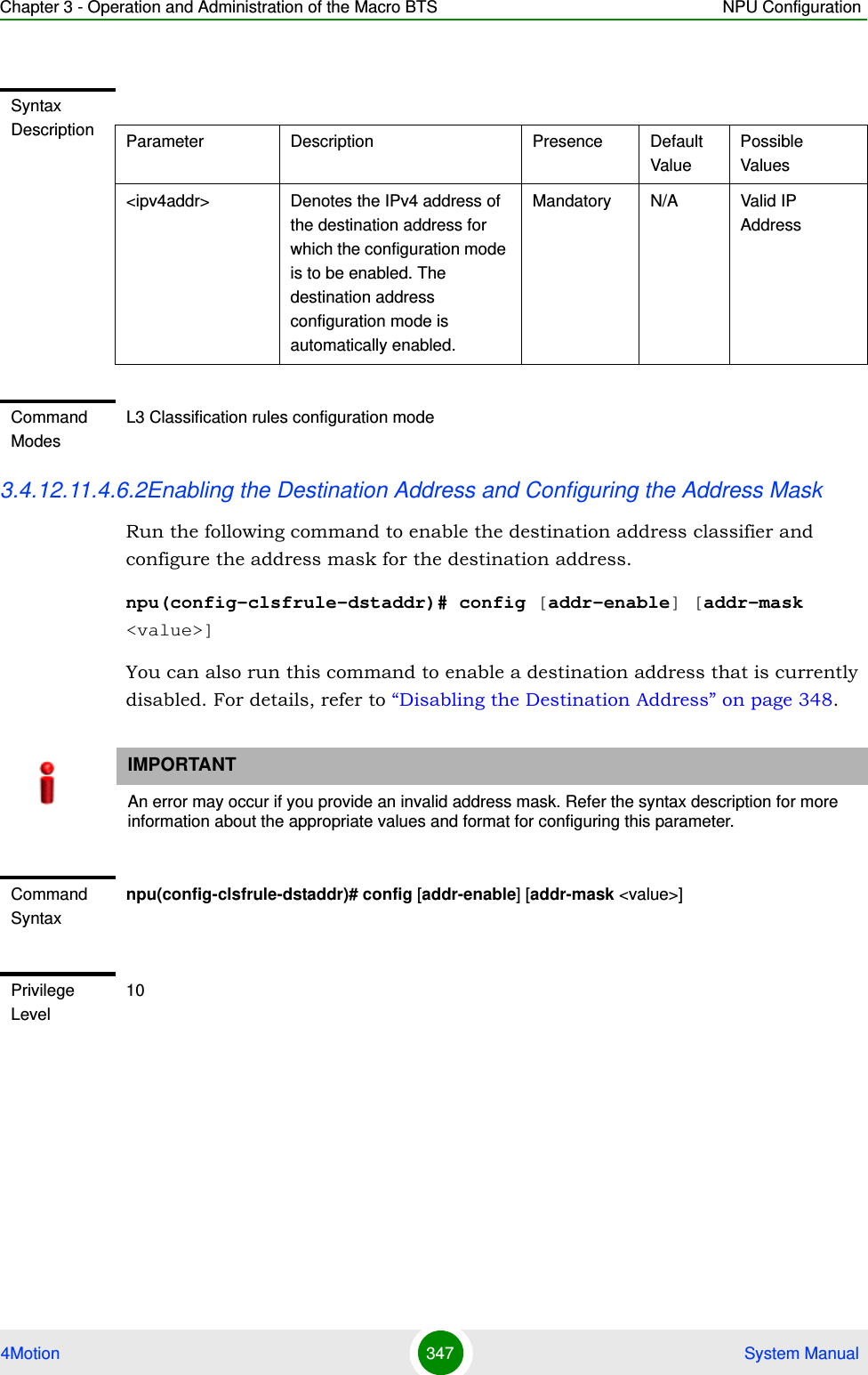 Chapter 3 - Operation and Administration of the Macro BTS NPU Configuration4Motion 347  System Manual3.4.12.11.4.6.2Enabling the Destination Address and Configuring the Address MaskRun the following command to enable the destination address classifier and configure the address mask for the destination address. npu(config-clsfrule-dstaddr)# config [addr-enable] [addr-mask &lt;value&gt;]You can also run this command to enable a destination address that is currently disabled. For details, refer to “Disabling the Destination Address” on page 348.Syntax Description Parameter Description Presence Default ValuePossible Values&lt;ipv4addr&gt; Denotes the IPv4 address of the destination address for which the configuration mode is to be enabled. The destination address configuration mode is automatically enabled.Mandatory N/A Valid IP AddressCommand ModesL3 Classification rules configuration modeIMPORTANTAn error may occur if you provide an invalid address mask. Refer the syntax description for more information about the appropriate values and format for configuring this parameter.Command Syntaxnpu(config-clsfrule-dstaddr)# config [addr-enable] [addr-mask &lt;value&gt;]Privilege Level10