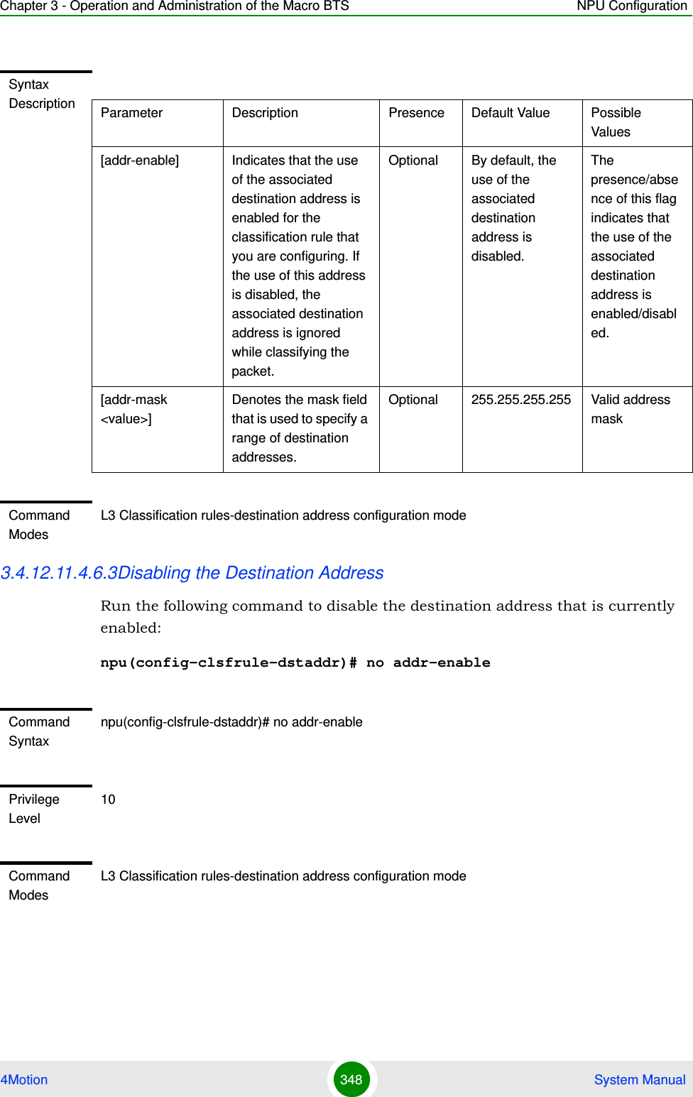 Chapter 3 - Operation and Administration of the Macro BTS NPU Configuration4Motion 348  System Manual3.4.12.11.4.6.3Disabling the Destination AddressRun the following command to disable the destination address that is currently enabled:npu(config-clsfrule-dstaddr)# no addr-enableSyntax Description Parameter Description Presence Default Value Possible Values[addr-enable] Indicates that the use of the associated destination address is enabled for the classification rule that you are configuring. If the use of this address is disabled, the associated destination address is ignored while classifying the packet. Optional By default, the use of the associated destination address is disabled.The presence/absence of this flag indicates that the use of the associated destination address is enabled/disabled.[addr-mask &lt;value&gt;]Denotes the mask field that is used to specify a range of destination addresses.Optional 255.255.255.255 Valid address maskCommand ModesL3 Classification rules-destination address configuration modeCommand Syntaxnpu(config-clsfrule-dstaddr)# no addr-enablePrivilege Level10Command ModesL3 Classification rules-destination address configuration mode