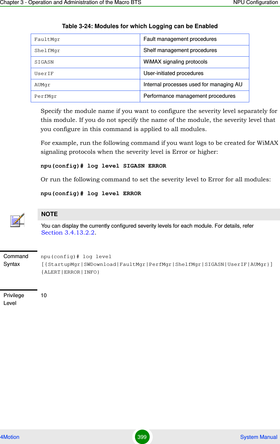 Chapter 3 - Operation and Administration of the Macro BTS NPU Configuration4Motion 399  System ManualSpecify the module name if you want to configure the severity level separately for this module. If you do not specify the name of the module, the severity level that you configure in this command is applied to all modules. For example, run the following command if you want logs to be created for WiMAX signaling protocols when the severity level is Error or higher:npu(config)# log level SIGASN ERROROr run the following command to set the severity level to Error for all modules:npu(config)# log level ERRORFaultMgr Fault management proceduresShelfMgr Shelf management proceduresSIGASN WiMAX signaling protocolsUserIF User-initiated proceduresAUMgr Internal processes used for managing AUPerfMgr Performance management proceduresNOTEYou can display the currently configured severity levels for each module. For details, refer Section 3.4.13.2.2.Command Syntaxnpu(config)# log level [{StartupMgr|SWDownload|FaultMgr|PerfMgr|ShelfMgr|SIGASN|UserIF|AUMgr}] {ALERT|ERROR|INFO}Privilege Level10Table 3-24: Modules for which Logging can be Enabled