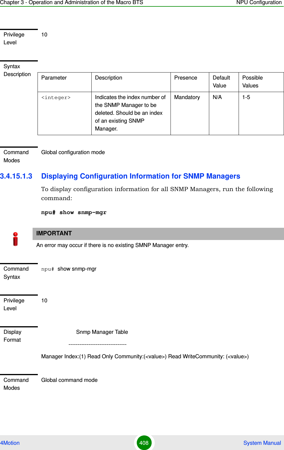 Chapter 3 - Operation and Administration of the Macro BTS NPU Configuration4Motion 408  System Manual3.4.15.1.3 Displaying Configuration Information for SNMP ManagersTo display configuration information for all SNMP Managers, run the following command:npu# show snmp-mgrPrivilege Level10Syntax Description Parameter Description Presence Default ValuePossible Values&lt;integer&gt; Indicates the index number of the SNMP Manager to be deleted. Should be an index of an existing SNMP Manager.Mandatory N/A 1-5Command ModesGlobal configuration modeIMPORTANTAn error may occur if there is no existing SMNP Manager entry.Command Syntaxnpu# show snmp-mgrPrivilege Level10Display Format                       Snmp Manager Table                  --------------------------------Manager Index:(1) Read Only Community:(&lt;value&gt;) Read WriteCommunity: (&lt;value&gt;)Command ModesGlobal command mode