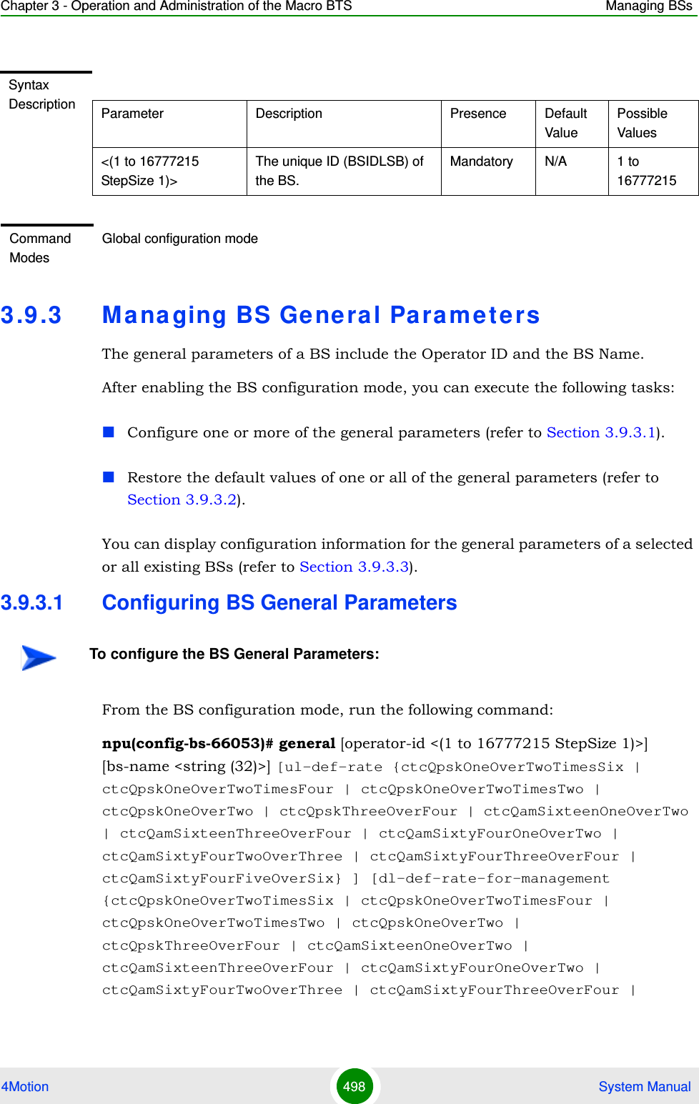 Chapter 3 - Operation and Administration of the Macro BTS Managing BSs4Motion 498  System Manual3.9 .3 Ma na ging BS Ge neral ParametersThe general parameters of a BS include the Operator ID and the BS Name.After enabling the BS configuration mode, you can execute the following tasks:Configure one or more of the general parameters (refer to Section 3.9.3.1).Restore the default values of one or all of the general parameters (refer to Section 3.9.3.2).You can display configuration information for the general parameters of a selected or all existing BSs (refer to Section 3.9.3.3).3.9.3.1 Configuring BS General ParametersFrom the BS configuration mode, run the following command:npu(config-bs-66053)# general [operator-id &lt;(1 to 16777215 StepSize 1)&gt;] [bs-name &lt;string (32)&gt;] [ul-def-rate {ctcQpskOneOverTwoTimesSix | ctcQpskOneOverTwoTimesFour | ctcQpskOneOverTwoTimesTwo | ctcQpskOneOverTwo | ctcQpskThreeOverFour | ctcQamSixteenOneOverTwo | ctcQamSixteenThreeOverFour | ctcQamSixtyFourOneOverTwo | ctcQamSixtyFourTwoOverThree | ctcQamSixtyFourThreeOverFour | ctcQamSixtyFourFiveOverSix} ] [dl-def-rate-for-management {ctcQpskOneOverTwoTimesSix | ctcQpskOneOverTwoTimesFour | ctcQpskOneOverTwoTimesTwo | ctcQpskOneOverTwo | ctcQpskThreeOverFour | ctcQamSixteenOneOverTwo | ctcQamSixteenThreeOverFour | ctcQamSixtyFourOneOverTwo | ctcQamSixtyFourTwoOverThree | ctcQamSixtyFourThreeOverFour | Syntax Description Parameter Description Presence Default ValuePossible Values&lt;(1 to 16777215 StepSize 1)&gt;The unique ID (BSIDLSB) of the BS. Mandatory N/A 1 to 16777215Command ModesGlobal configuration modeTo configure the BS General Parameters: