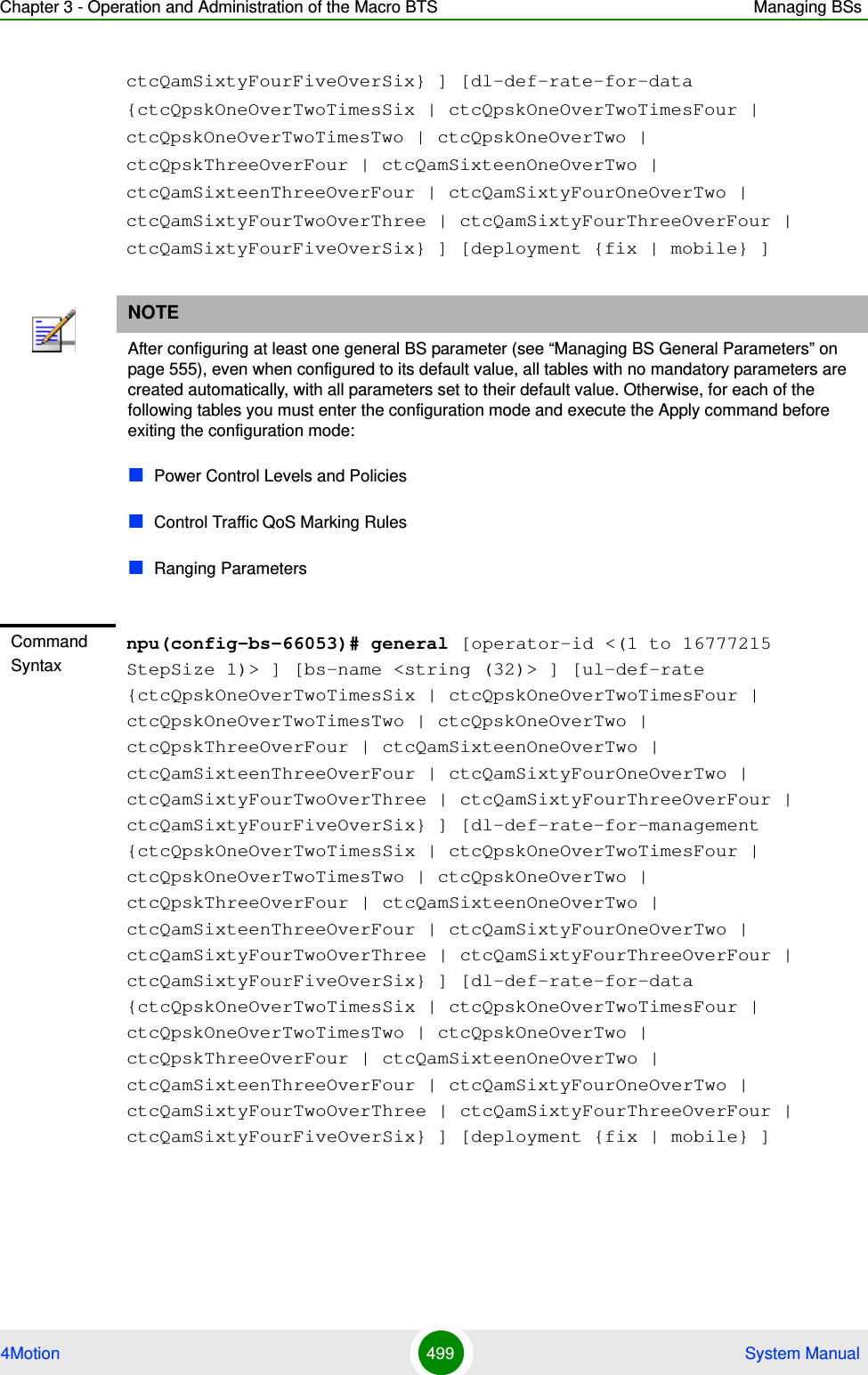 Chapter 3 - Operation and Administration of the Macro BTS Managing BSs4Motion 499  System ManualctcQamSixtyFourFiveOverSix} ] [dl-def-rate-for-data {ctcQpskOneOverTwoTimesSix | ctcQpskOneOverTwoTimesFour | ctcQpskOneOverTwoTimesTwo | ctcQpskOneOverTwo | ctcQpskThreeOverFour | ctcQamSixteenOneOverTwo | ctcQamSixteenThreeOverFour | ctcQamSixtyFourOneOverTwo | ctcQamSixtyFourTwoOverThree | ctcQamSixtyFourThreeOverFour | ctcQamSixtyFourFiveOverSix} ] [deployment {fix | mobile} ]NOTEAfter configuring at least one general BS parameter (see “Managing BS General Parameters” on page 555), even when configured to its default value, all tables with no mandatory parameters are created automatically, with all parameters set to their default value. Otherwise, for each of the following tables you must enter the configuration mode and execute the Apply command before exiting the configuration mode:Power Control Levels and PoliciesControl Traffic QoS Marking RulesRanging ParametersCommand Syntaxnpu(config-bs-66053)# general [operator-id &lt;(1 to 16777215 StepSize 1)&gt; ] [bs-name &lt;string (32)&gt; ] [ul-def-rate {ctcQpskOneOverTwoTimesSix | ctcQpskOneOverTwoTimesFour | ctcQpskOneOverTwoTimesTwo | ctcQpskOneOverTwo | ctcQpskThreeOverFour | ctcQamSixteenOneOverTwo | ctcQamSixteenThreeOverFour | ctcQamSixtyFourOneOverTwo | ctcQamSixtyFourTwoOverThree | ctcQamSixtyFourThreeOverFour | ctcQamSixtyFourFiveOverSix} ] [dl-def-rate-for-management {ctcQpskOneOverTwoTimesSix | ctcQpskOneOverTwoTimesFour | ctcQpskOneOverTwoTimesTwo | ctcQpskOneOverTwo | ctcQpskThreeOverFour | ctcQamSixteenOneOverTwo | ctcQamSixteenThreeOverFour | ctcQamSixtyFourOneOverTwo | ctcQamSixtyFourTwoOverThree | ctcQamSixtyFourThreeOverFour | ctcQamSixtyFourFiveOverSix} ] [dl-def-rate-for-data {ctcQpskOneOverTwoTimesSix | ctcQpskOneOverTwoTimesFour | ctcQpskOneOverTwoTimesTwo | ctcQpskOneOverTwo | ctcQpskThreeOverFour | ctcQamSixteenOneOverTwo | ctcQamSixteenThreeOverFour | ctcQamSixtyFourOneOverTwo | ctcQamSixtyFourTwoOverThree | ctcQamSixtyFourThreeOverFour | ctcQamSixtyFourFiveOverSix} ] [deployment {fix | mobile} ]