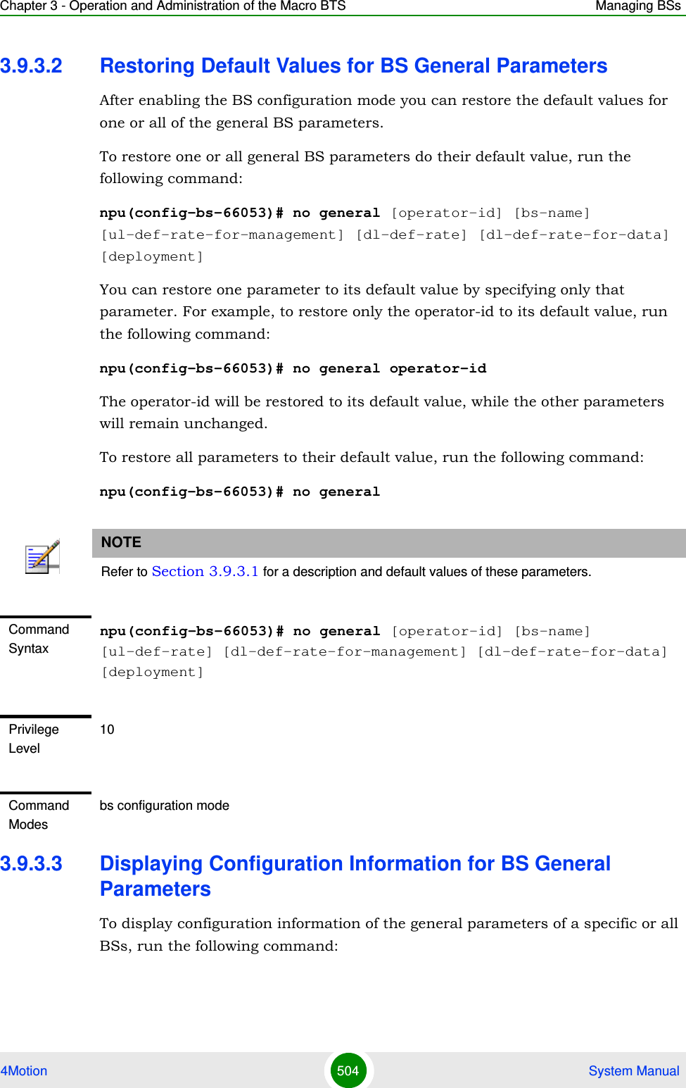 Chapter 3 - Operation and Administration of the Macro BTS Managing BSs4Motion 504  System Manual3.9.3.2 Restoring Default Values for BS General ParametersAfter enabling the BS configuration mode you can restore the default values for one or all of the general BS parameters.To restore one or all general BS parameters do their default value, run the following command:npu(config-bs-66053)# no general [operator-id] [bs-name] [ul-def-rate-for-management] [dl-def-rate] [dl-def-rate-for-data] [deployment]You can restore one parameter to its default value by specifying only that parameter. For example, to restore only the operator-id to its default value, run the following command:npu(config-bs-66053)# no general operator-idThe operator-id will be restored to its default value, while the other parameters will remain unchanged.To restore all parameters to their default value, run the following command:npu(config-bs-66053)# no general3.9.3.3 Displaying Configuration Information for BS General ParametersTo display configuration information of the general parameters of a specific or all BSs, run the following command:NOTERefer to Section 3.9.3.1 for a description and default values of these parameters.Command Syntaxnpu(config-bs-66053)# no general [operator-id] [bs-name] [ul-def-rate] [dl-def-rate-for-management] [dl-def-rate-for-data] [deployment]Privilege Level10Command Modesbs configuration mode