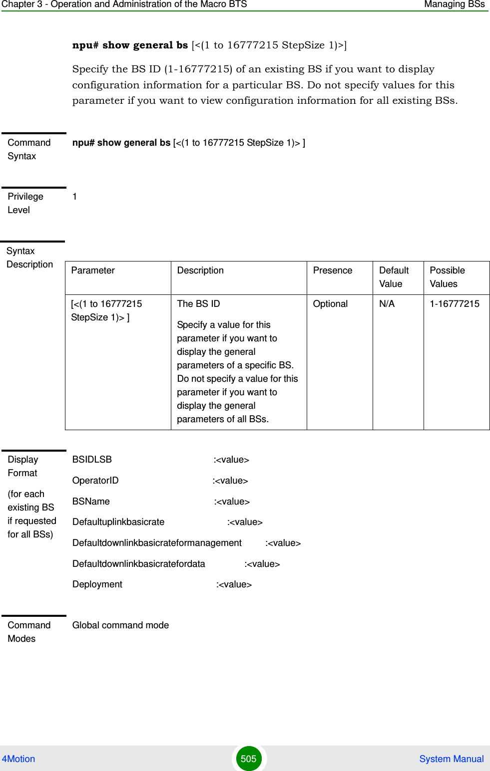 Chapter 3 - Operation and Administration of the Macro BTS Managing BSs4Motion 505  System Manualnpu# show general bs [&lt;(1 to 16777215 StepSize 1)&gt;]Specify the BS ID (1-16777215) of an existing BS if you want to display configuration information for a particular BS. Do not specify values for this parameter if you want to view configuration information for all existing BSs.Command Syntaxnpu# show general bs [&lt;(1 to 16777215 StepSize 1)&gt; ]Privilege Level1Syntax Description Parameter Description Presence Default ValuePossible Values[&lt;(1 to 16777215 StepSize 1)&gt; ]The BS ID Specify a value for this parameter if you want to display the general parameters of a specific BS. Do not specify a value for this parameter if you want to display the general parameters of all BSs.Optional N/A 1-16777215Display Format(for each existing BS if requested for all BSs)BSIDLSB                                       :&lt;value&gt;OperatorID                                    :&lt;value&gt;BSName                                        :&lt;value&gt;Defaultuplinkbasicrate                        :&lt;value&gt;Defaultdownlinkbasicrateformanagement         :&lt;value&gt;Defaultdownlinkbasicratefordata               :&lt;value&gt;Deployment                                    :&lt;value&gt; Command ModesGlobal command mode