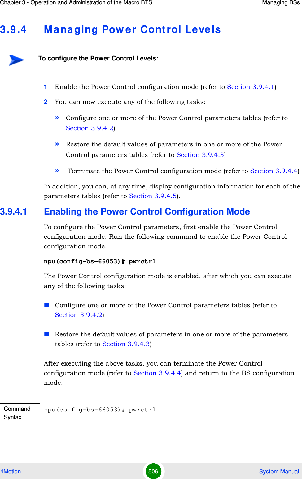 Chapter 3 - Operation and Administration of the Macro BTS Managing BSs4Motion 506  System Manual3.9 .4 Ma na ging Pow er Control Levels1Enable the Power Control configuration mode (refer to Section 3.9.4.1)2You can now execute any of the following tasks:»Configure one or more of the Power Control parameters tables (refer to Section 3.9.4.2)»Restore the default values of parameters in one or more of the Power Control parameters tables (refer to Section 3.9.4.3)» Terminate the Power Control configuration mode (refer to Section 3.9.4.4)In addition, you can, at any time, display configuration information for each of the parameters tables (refer to Section 3.9.4.5).3.9.4.1 Enabling the Power Control Configuration ModeTo configure the Power Control parameters, first enable the Power Control configuration mode. Run the following command to enable the Power Control configuration mode. npu(config-bs-66053)# pwrctrlThe Power Control configuration mode is enabled, after which you can execute any of the following tasks:Configure one or more of the Power Control parameters tables (refer to Section 3.9.4.2)Restore the default values of parameters in one or more of the parameters tables (refer to Section 3.9.4.3)After executing the above tasks, you can terminate the Power Control configuration mode (refer to Section 3.9.4.4) and return to the BS configuration mode.To configure the Power Control Levels:Command Syntaxnpu(config-bs-66053)# pwrctrl