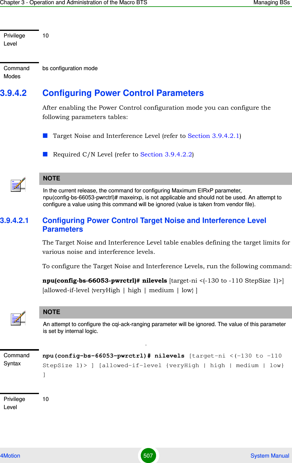 Chapter 3 - Operation and Administration of the Macro BTS Managing BSs4Motion 507  System Manual3.9.4.2 Configuring Power Control ParametersAfter enabling the Power Control configuration mode you can configure the following parameters tables:Target Noise and Interference Level (refer to Section 3.9.4.2.1)Required C/N Level (refer to Section 3.9.4.2.2)3.9.4.2.1 Configuring Power Control Target Noise and Interference Level ParametersThe Target Noise and Interference Level table enables defining the target limits for various noise and interference levels.To configure the Target Noise and Interference Levels, run the following command:npu(config-bs-66053-pwrctrl)# nilevels [target-ni &lt;(-130 to -110 StepSize 1)&gt;] [allowed-if-level {veryHigh | high | medium | low} ]]Privilege Level10Command Modesbs configuration modeNOTEIn the current release, the command for configuring Maximum EIRxP parameter, npu(config-bs-66053-pwrctrl)# maxeirxp, is not applicable and should not be used. An attempt to configure a value using this command will be ignored (value is taken from vendor file).NOTEAn attempt to configure the cqi-ack-ranging parameter will be ignored. The value of this parameter is set by internal logic.Command Syntaxnpu(config-bs-66053-pwrctrl)# nilevels [target-ni &lt;(-130 to -110 StepSize 1)&gt; ] [allowed-if-level {veryHigh | high | medium | low} ]Privilege Level10