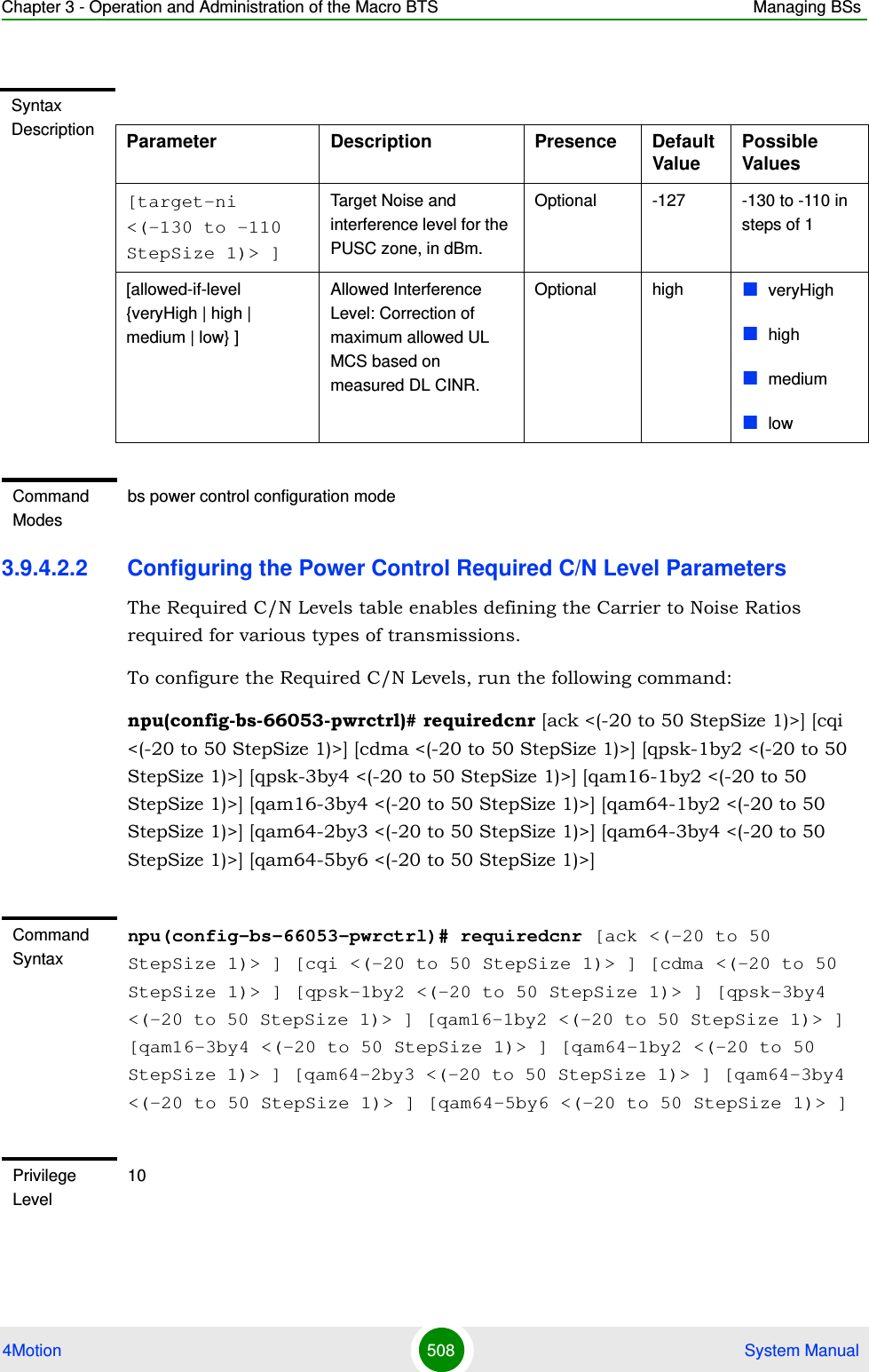 Chapter 3 - Operation and Administration of the Macro BTS Managing BSs4Motion 508  System Manual3.9.4.2.2 Configuring the Power Control Required C/N Level ParametersThe Required C/N Levels table enables defining the Carrier to Noise Ratios required for various types of transmissions.To configure the Required C/N Levels, run the following command:npu(config-bs-66053-pwrctrl)# requiredcnr [ack &lt;(-20 to 50 StepSize 1)&gt;] [cqi &lt;(-20 to 50 StepSize 1)&gt;] [cdma &lt;(-20 to 50 StepSize 1)&gt;] [qpsk-1by2 &lt;(-20 to 50 StepSize 1)&gt;] [qpsk-3by4 &lt;(-20 to 50 StepSize 1)&gt;] [qam16-1by2 &lt;(-20 to 50 StepSize 1)&gt;] [qam16-3by4 &lt;(-20 to 50 StepSize 1)&gt;] [qam64-1by2 &lt;(-20 to 50 StepSize 1)&gt;] [qam64-2by3 &lt;(-20 to 50 StepSize 1)&gt;] [qam64-3by4 &lt;(-20 to 50 StepSize 1)&gt;] [qam64-5by6 &lt;(-20 to 50 StepSize 1)&gt;]Syntax Description Parameter Description Presence Default ValuePossible Values[target-ni &lt;(-130 to -110 StepSize 1)&gt; ]Target Noise and interference level for the PUSC zone, in dBm.Optional -127 -130 to -110 in steps of 1[allowed-if-level {veryHigh | high | medium | low} ]Allowed Interference Level: Correction of maximum allowed UL MCS based on measured DL CINR.Optional high veryHighhighmediumlowCommand Modesbs power control configuration mode Command Syntaxnpu(config-bs-66053-pwrctrl)# requiredcnr [ack &lt;(-20 to 50 StepSize 1)&gt; ] [cqi &lt;(-20 to 50 StepSize 1)&gt; ] [cdma &lt;(-20 to 50 StepSize 1)&gt; ] [qpsk-1by2 &lt;(-20 to 50 StepSize 1)&gt; ] [qpsk-3by4 &lt;(-20 to 50 StepSize 1)&gt; ] [qam16-1by2 &lt;(-20 to 50 StepSize 1)&gt; ] [qam16-3by4 &lt;(-20 to 50 StepSize 1)&gt; ] [qam64-1by2 &lt;(-20 to 50 StepSize 1)&gt; ] [qam64-2by3 &lt;(-20 to 50 StepSize 1)&gt; ] [qam64-3by4 &lt;(-20 to 50 StepSize 1)&gt; ] [qam64-5by6 &lt;(-20 to 50 StepSize 1)&gt; ]Privilege Level10