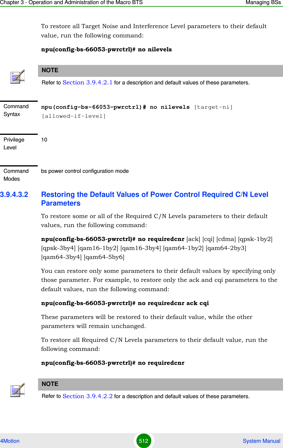 Chapter 3 - Operation and Administration of the Macro BTS Managing BSs4Motion 512  System ManualTo restore all Target Noise and Interference Level parameters to their default value, run the following command:npu(config-bs-66053-pwrctrl)# no nilevels3.9.4.3.2 Restoring the Default Values of Power Control Required C/N Level ParametersTo restore some or all of the Required C/N Levels parameters to their default values, run the following command:npu(config-bs-66053-pwrctrl)# no requiredcnr [ack] [cqi] [cdma] [qpsk-1by2] [qpsk-3by4] [qam16-1by2] [qam16-3by4] [qam64-1by2] [qam64-2by3] [qam64-3by4] [qam64-5by6]You can restore only some parameters to their default values by specifying only those parameter. For example, to restore only the ack and cqi parameters to the default values, run the following command:npu(config-bs-66053-pwrctrl)# no requiredcnr ack cqiThese parameters will be restored to their default value, while the other parameters will remain unchanged.To restore all Required C/N Levels parameters to their default value, run the following command:npu(config-bs-66053-pwrctrl)# no requiredcnrNOTERefer to Section 3.9.4.2.1 for a description and default values of these parameters.Command Syntaxnpu(config-bs-66053-pwrctrl)# no nilevels [target-ni] [allowed-if-level]Privilege Level10Command Modesbs power control configuration modeNOTERefer to Section 3.9.4.2.2 for a description and default values of these parameters.