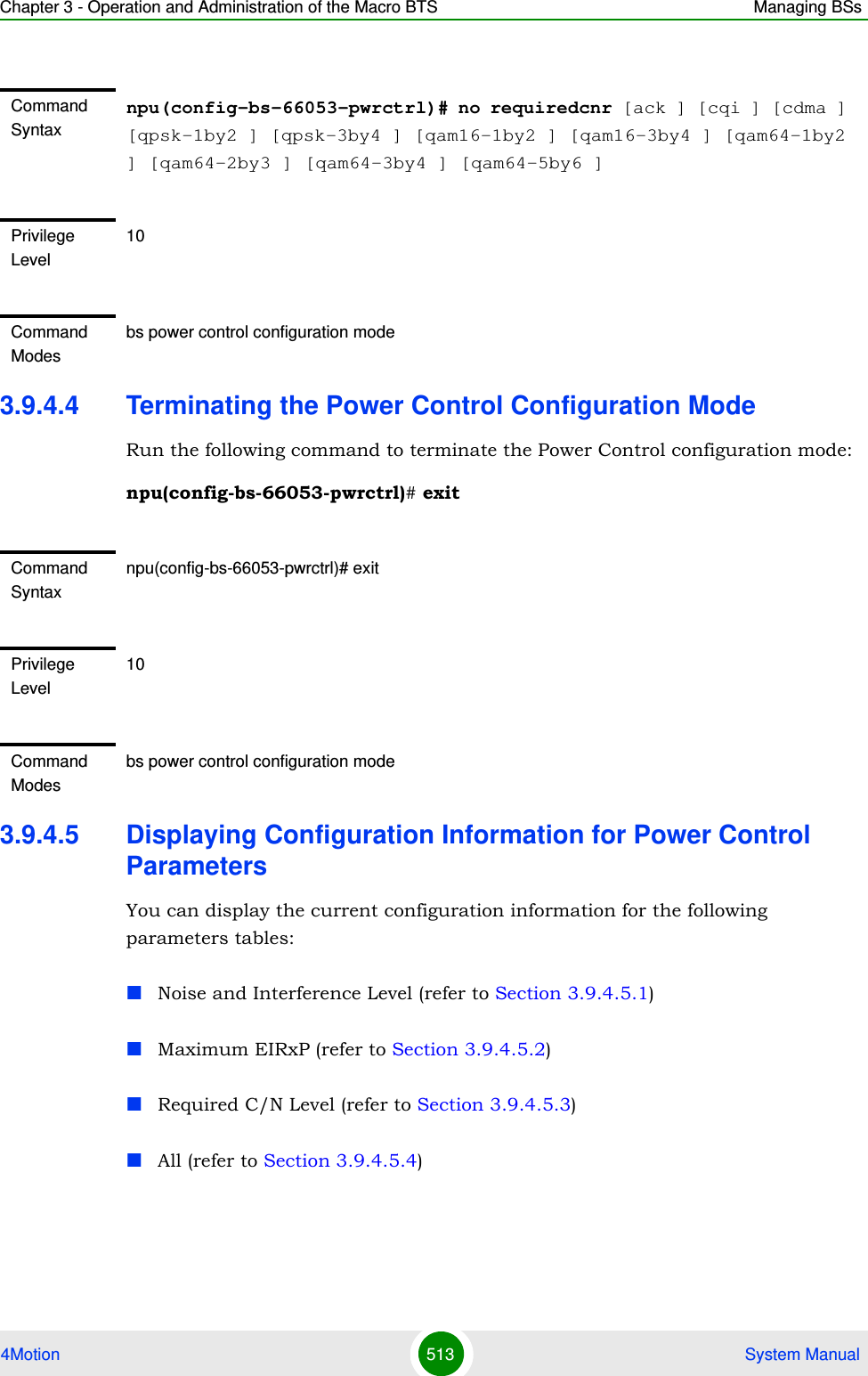 Chapter 3 - Operation and Administration of the Macro BTS Managing BSs4Motion 513  System Manual3.9.4.4 Terminating the Power Control Configuration ModeRun the following command to terminate the Power Control configuration mode:npu(config-bs-66053-pwrctrl)# exit3.9.4.5 Displaying Configuration Information for Power Control ParametersYou can display the current configuration information for the following parameters tables:Noise and Interference Level (refer to Section 3.9.4.5.1)Maximum EIRxP (refer to Section 3.9.4.5.2)Required C/N Level (refer to Section 3.9.4.5.3)All (refer to Section 3.9.4.5.4)Command Syntaxnpu(config-bs-66053-pwrctrl)# no requiredcnr [ack ] [cqi ] [cdma ] [qpsk-1by2 ] [qpsk-3by4 ] [qam16-1by2 ] [qam16-3by4 ] [qam64-1by2 ] [qam64-2by3 ] [qam64-3by4 ] [qam64-5by6 ]Privilege Level10Command Modesbs power control configuration modeCommand Syntaxnpu(config-bs-66053-pwrctrl)# exitPrivilege Level10Command Modesbs power control configuration mode