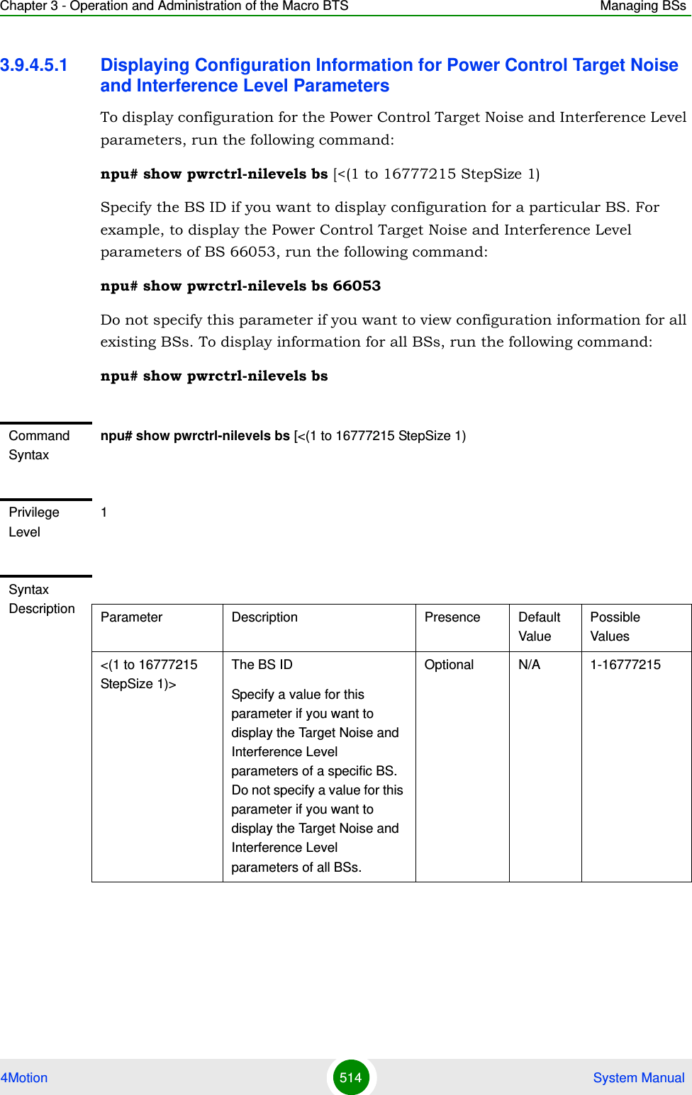 Chapter 3 - Operation and Administration of the Macro BTS Managing BSs4Motion 514  System Manual3.9.4.5.1 Displaying Configuration Information for Power Control Target Noise and Interference Level ParametersTo display configuration for the Power Control Target Noise and Interference Level parameters, run the following command:npu# show pwrctrl-nilevels bs [&lt;(1 to 16777215 StepSize 1)Specify the BS ID if you want to display configuration for a particular BS. For example, to display the Power Control Target Noise and Interference Level parameters of BS 66053, run the following command:npu# show pwrctrl-nilevels bs 66053Do not specify this parameter if you want to view configuration information for all existing BSs. To display information for all BSs, run the following command:npu# show pwrctrl-nilevels bsCommand Syntaxnpu# show pwrctrl-nilevels bs [&lt;(1 to 16777215 StepSize 1)Privilege Level1Syntax Description Parameter Description Presence Default ValuePossible Values&lt;(1 to 16777215 StepSize 1)&gt;The BS ID Specify a value for this parameter if you want to display the Target Noise and Interference Level parameters of a specific BS. Do not specify a value for this parameter if you want to display the Target Noise and Interference Level parameters of all BSs.Optional N/A 1-16777215