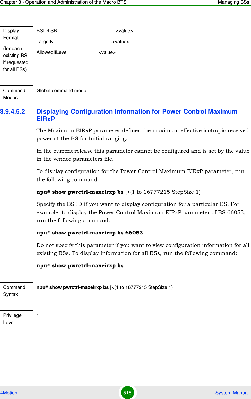 Chapter 3 - Operation and Administration of the Macro BTS Managing BSs4Motion 515  System Manual3.9.4.5.2 Displaying Configuration Information for Power Control Maximum EIRxPThe Maximum EIRxP parameter defines the maximum effective isotropic received power at the BS for Initial ranging.In the current release this parameter cannot be configured and is set by the value in the vendor parameters file.To display configuration for the Power Control Maximum EIRxP parameter, run the following command:npu# show pwrctrl-maxeirxp bs [&lt;(1 to 16777215 StepSize 1)Specify the BS ID if you want to display configuration for a particular BS. For example, to display the Power Control Maximum EIRxP parameter of BS 66053, run the following command:npu# show pwrctrl-maxeirxp bs 66053Do not specify this parameter if you want to view configuration information for all existing BSs. To display information for all BSs, run the following command:npu# show pwrctrl-maxeirxp bsDisplay Format(for each existing BS if requested for all BSs)BSIDLSB                                           :&lt;value&gt;TargetNi                                          :&lt;value&gt;AllowedIfLevel                      :&lt;value&gt;Command ModesGlobal command modeCommand Syntaxnpu# show pwrctrl-maxeirxp bs [&lt;(1 to 16777215 StepSize 1)Privilege Level1