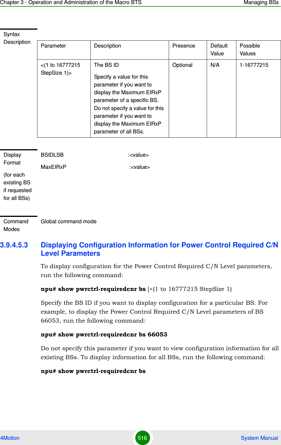 Chapter 3 - Operation and Administration of the Macro BTS Managing BSs4Motion 516  System Manual3.9.4.5.3 Displaying Configuration Information for Power Control Required C/N Level ParametersTo display configuration for the Power Control Required C/N Level parameters, run the following command:npu# show pwrctrl-requiredcnr bs [&lt;(1 to 16777215 StepSize 1)Specify the BS ID if you want to display configuration for a particular BS. For example, to display the Power Control Required C/N Level parameters of BS 66053, run the following command:npu# show pwrctrl-requiredcnr bs 66053Do not specify this parameter if you want to view configuration information for all existing BSs. To display information for all BSs, run the following command:npu# show pwrctrl-requiredcnr bsSyntax Description Parameter Description Presence Default ValuePossible Values&lt;(1 to 16777215 StepSize 1)&gt;The BS ID Specify a value for this parameter if you want to display the Maximum EIRxP parameter of a specific BS. Do not specify a value for this parameter if you want to display the Maximum EIRxP parameter of all BSs.Optional N/A 1-16777215Display Format(for each existing BS if requested for all BSs)BSIDLSB                                           :&lt;value&gt;MaxEIRxP                                          :&lt;value&gt;Command ModesGlobal command mode