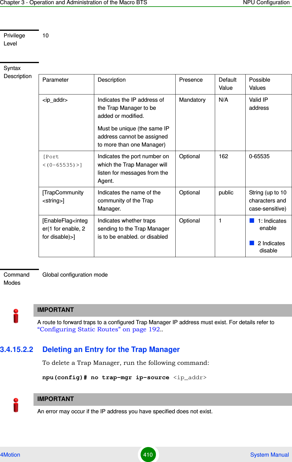 Chapter 3 - Operation and Administration of the Macro BTS NPU Configuration4Motion 410  System Manual3.4.15.2.2 Deleting an Entry for the Trap ManagerTo delete a Trap Manager, run the following command:npu(config)# no trap-mgr ip-source &lt;ip_addr&gt;Privilege Level10Syntax Description Parameter Description Presence Default ValuePossible Values&lt;ip_addr&gt; Indicates the IP address of the Trap Manager to be added or modified.Must be unique (the same IP address cannot be assigned to more than one Manager)Mandatory N/A Valid IP address[Port &lt;(0-65535)&gt;]Indicates the port number on which the Trap Manager will listen for messages from the Agent.Optional 162 0-65535[TrapCommunity &lt;string&gt;] Indicates the name of the community of the Trap Manager. Optional public String (up to 10 characters and case-sensitive)[EnableFlag&lt;integer(1 for enable, 2 for disable)&gt;] Indicates whether traps sending to the Trap Manager is to be enabled. or disabledOptional 1 1: Indicates enable2 Indicates disableCommand ModesGlobal configuration modeIMPORTANTA route to forward traps to a configured Trap Manager IP address must exist. For details refer to “Configuring Static Routes” on page 192..IMPORTANTAn error may occur if the IP address you have specified does not exist.