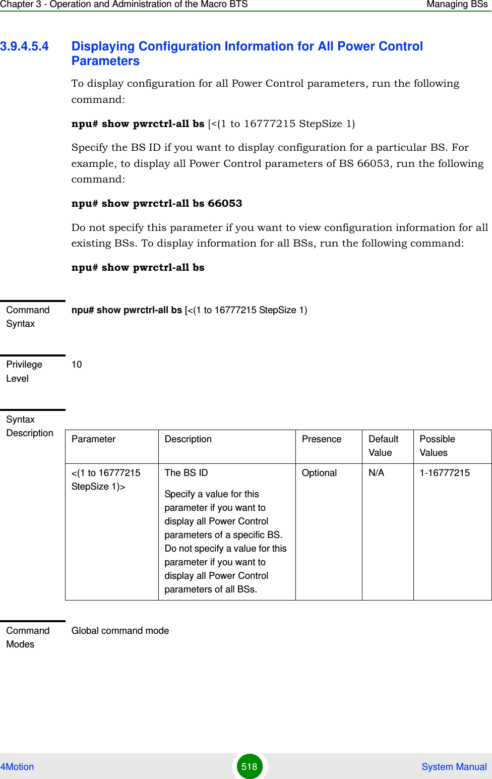 Chapter 3 - Operation and Administration of the Macro BTS Managing BSs4Motion 518  System Manual3.9.4.5.4 Displaying Configuration Information for All Power Control ParametersTo display configuration for all Power Control parameters, run the following command:npu# show pwrctrl-all bs [&lt;(1 to 16777215 StepSize 1)Specify the BS ID if you want to display configuration for a particular BS. For example, to display all Power Control parameters of BS 66053, run the following command:npu# show pwrctrl-all bs 66053Do not specify this parameter if you want to view configuration information for all existing BSs. To display information for all BSs, run the following command:npu# show pwrctrl-all bsCommand Syntaxnpu# show pwrctrl-all bs [&lt;(1 to 16777215 StepSize 1)Privilege Level10Syntax Description Parameter Description Presence Default ValuePossible Values&lt;(1 to 16777215 StepSize 1)&gt;The BS ID Specify a value for this parameter if you want to display all Power Control parameters of a specific BS. Do not specify a value for this parameter if you want to display all Power Control parameters of all BSs.Optional N/A 1-16777215Command ModesGlobal command mode