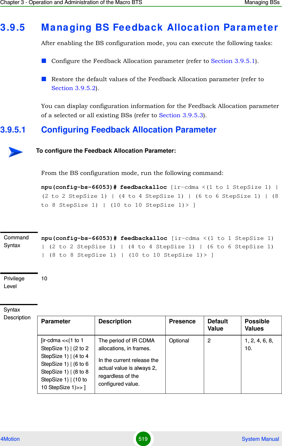 Chapter 3 - Operation and Administration of the Macro BTS Managing BSs4Motion 519  System Manual3.9 .5 Ma na ging BS Feedback  Allocation ParameterAfter enabling the BS configuration mode, you can execute the following tasks:Configure the Feedback Allocation parameter (refer to Section 3.9.5.1).Restore the default values of the Feedback Allocation parameter (refer to Section 3.9.5.2).You can display configuration information for the Feedback Allocation parameter of a selected or all existing BSs (refer to Section 3.9.5.3).3.9.5.1 Configuring Feedback Allocation ParameterFrom the BS configuration mode, run the following command:npu(config-bs-66053)# feedbackalloc [ir-cdma &lt;(1 to 1 StepSize 1) | (2 to 2 StepSize 1) | (4 to 4 StepSize 1) | (6 to 6 StepSize 1) | (8 to 8 StepSize 1) | (10 to 10 StepSize 1)&gt; ]To configure the Feedback Allocation Parameter:Command Syntaxnpu(config-bs-66053)# feedbackalloc [ir-cdma &lt;(1 to 1 StepSize 1) | (2 to 2 StepSize 1) | (4 to 4 StepSize 1) | (6 to 6 StepSize 1) | (8 to 8 StepSize 1) | (10 to 10 StepSize 1)&gt; ]Privilege Level10Syntax Description Parameter Description Presence Default ValuePossible Values[ir-cdma &lt;&lt;(1 to 1 StepSize 1) | (2 to 2 StepSize 1) | (4 to 4 StepSize 1) | (6 to 6 StepSize 1) | (8 to 8 StepSize 1) | (10 to 10 StepSize 1)&gt;&gt; ]The period of IR CDMA allocations, in frames.In the current release the actual value is always 2, regardless of the configured value.Optional 2 1, 2, 4, 6, 8, 10.