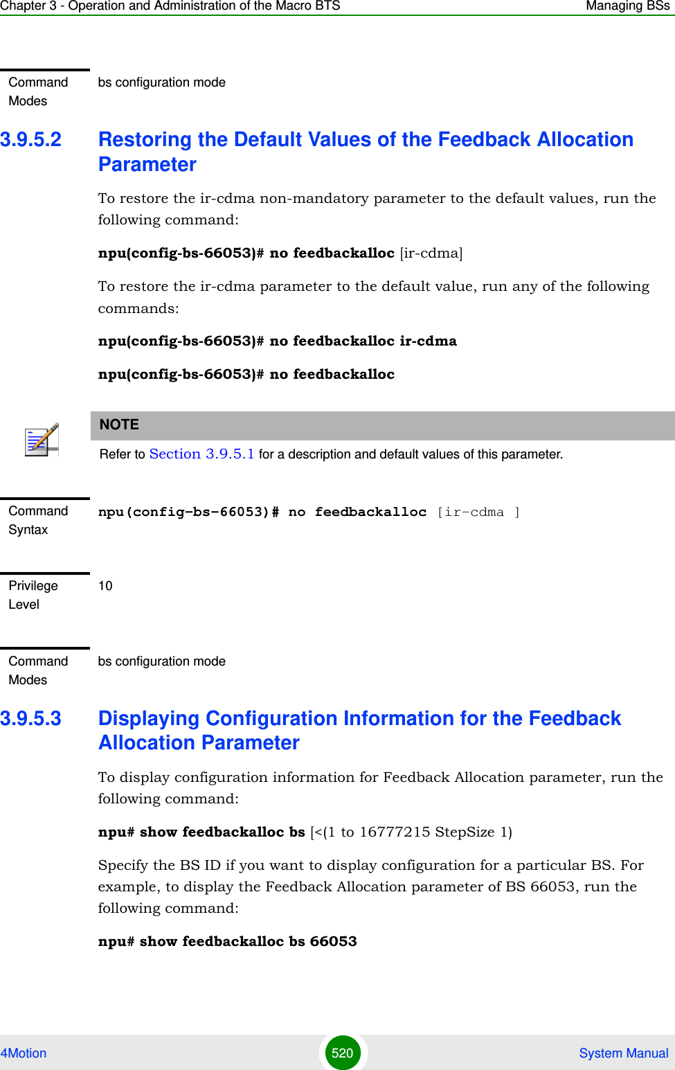 Chapter 3 - Operation and Administration of the Macro BTS Managing BSs4Motion 520  System Manual3.9.5.2 Restoring the Default Values of the Feedback Allocation ParameterTo restore the ir-cdma non-mandatory parameter to the default values, run the following command:npu(config-bs-66053)# no feedbackalloc [ir-cdma] To restore the ir-cdma parameter to the default value, run any of the following commands:npu(config-bs-66053)# no feedbackalloc ir-cdmanpu(config-bs-66053)# no feedbackalloc3.9.5.3 Displaying Configuration Information for the Feedback Allocation ParameterTo display configuration information for Feedback Allocation parameter, run the following command:npu# show feedbackalloc bs [&lt;(1 to 16777215 StepSize 1)Specify the BS ID if you want to display configuration for a particular BS. For example, to display the Feedback Allocation parameter of BS 66053, run the following command:npu# show feedbackalloc bs 66053Command Modesbs configuration modeNOTERefer to Section 3.9.5.1 for a description and default values of this parameter.Command Syntaxnpu(config-bs-66053)# no feedbackalloc [ir-cdma ]Privilege Level10Command Modesbs configuration mode