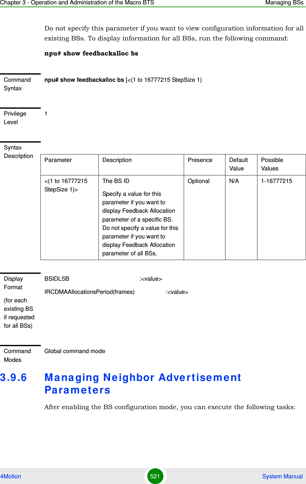 Chapter 3 - Operation and Administration of the Macro BTS Managing BSs4Motion 521  System ManualDo not specify this parameter if you want to view configuration information for all existing BSs. To display information for all BSs, run the following command:npu# show feedbackalloc bs3.9 .6 Ma na ging N e ighbor Adve rtisement Pa ra m e t e r sAfter enabling the BS configuration mode, you can execute the following tasks:Command Syntaxnpu# show feedbackalloc bs [&lt;(1 to 16777215 StepSize 1)Privilege Level1Syntax Description Parameter Description Presence Default ValuePossible Values&lt;(1 to 16777215 StepSize 1)&gt;The BS ID Specify a value for this parameter if you want to display Feedback Allocation parameter of a specific BS. Do not specify a value for this parameter if you want to display Feedback Allocation parameter of all BSs.Optional N/A 1-16777215Display Format(for each existing BS if requested for all BSs)BSIDLSB                                           :&lt;value&gt;IRCDMAAllocationsPeriod(frames)                   :&lt;value&gt;Command ModesGlobal command mode