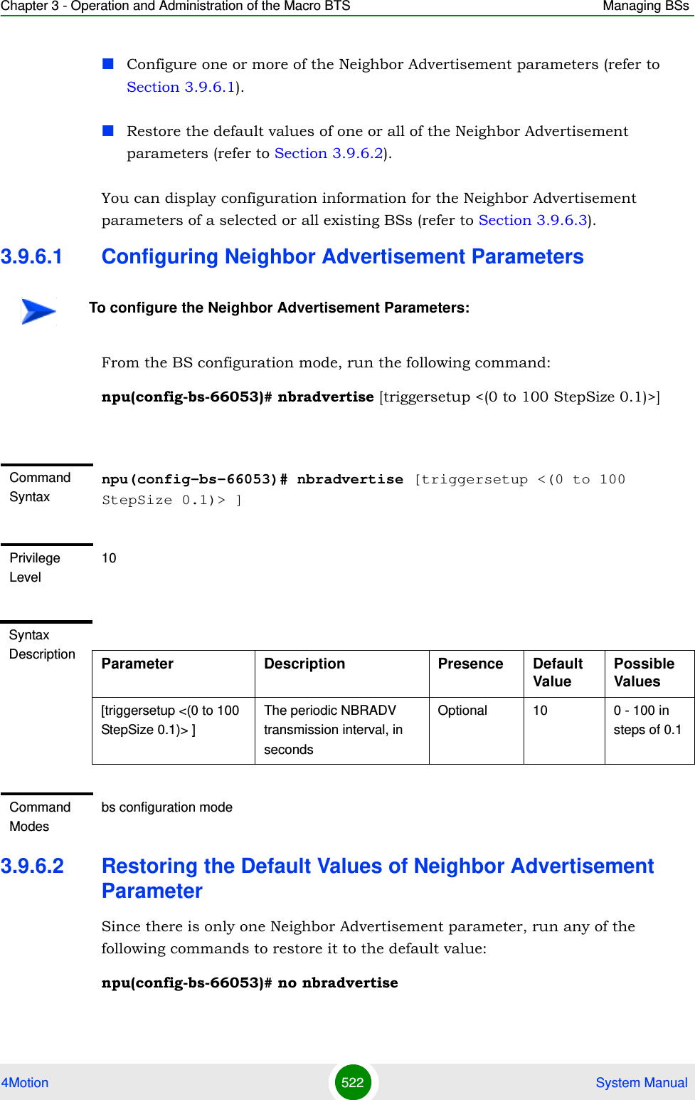 Chapter 3 - Operation and Administration of the Macro BTS Managing BSs4Motion 522  System ManualConfigure one or more of the Neighbor Advertisement parameters (refer to Section 3.9.6.1).Restore the default values of one or all of the Neighbor Advertisement parameters (refer to Section 3.9.6.2).You can display configuration information for the Neighbor Advertisement parameters of a selected or all existing BSs (refer to Section 3.9.6.3).3.9.6.1 Configuring Neighbor Advertisement ParametersFrom the BS configuration mode, run the following command:npu(config-bs-66053)# nbradvertise [triggersetup &lt;(0 to 100 StepSize 0.1)&gt;]3.9.6.2 Restoring the Default Values of Neighbor Advertisement ParameterSince there is only one Neighbor Advertisement parameter, run any of the following commands to restore it to the default value:npu(config-bs-66053)# no nbradvertiseTo configure the Neighbor Advertisement Parameters:Command Syntaxnpu(config-bs-66053)# nbradvertise [triggersetup &lt;(0 to 100 StepSize 0.1)&gt; ]Privilege Level10Syntax Description Parameter Description Presence Default ValuePossible Values[triggersetup &lt;(0 to 100 StepSize 0.1)&gt; ]The periodic NBRADV transmission interval, in secondsOptional 10 0 - 100 in steps of 0.1Command Modesbs configuration mode