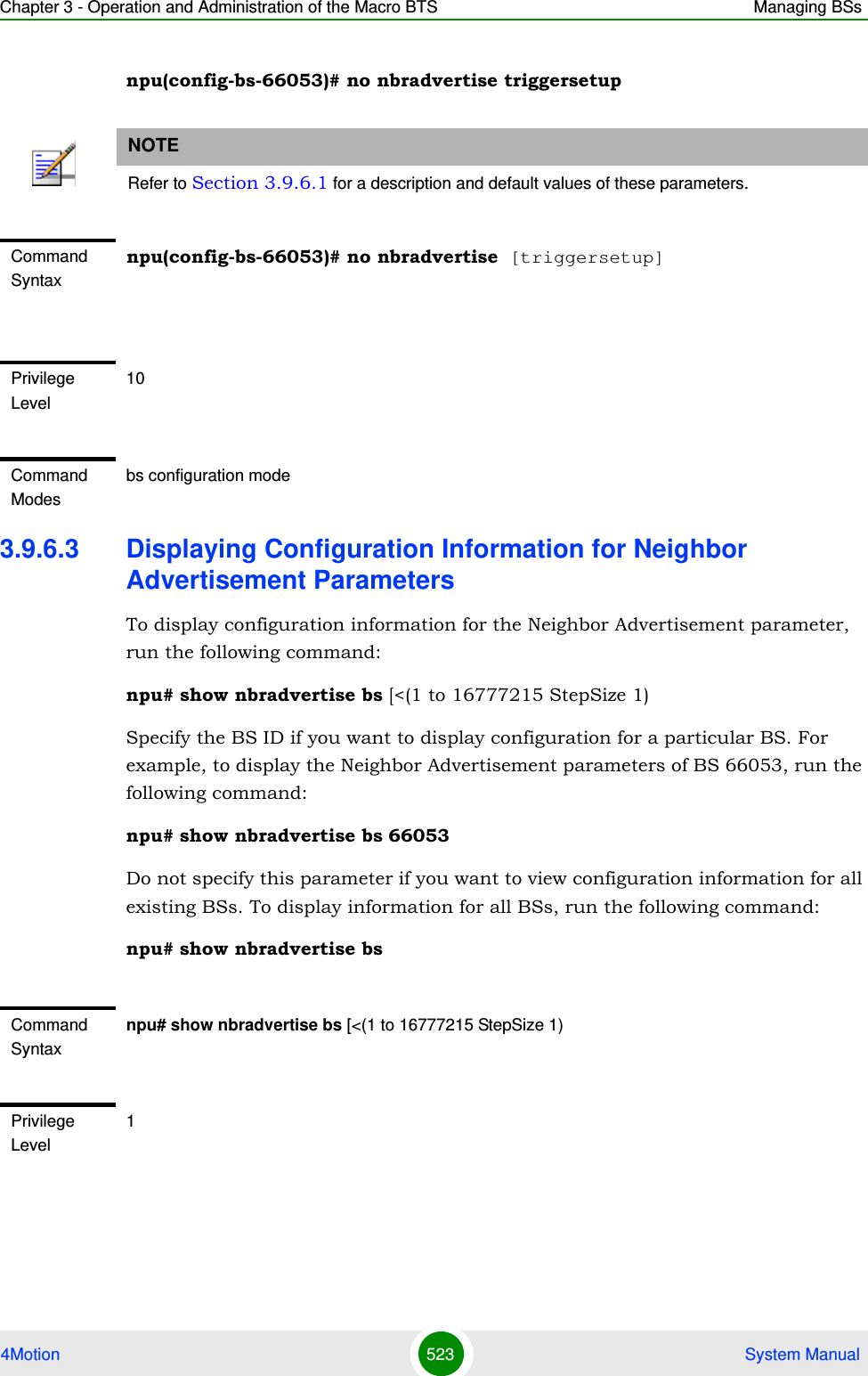 Chapter 3 - Operation and Administration of the Macro BTS Managing BSs4Motion 523  System Manualnpu(config-bs-66053)# no nbradvertise triggersetup3.9.6.3 Displaying Configuration Information for Neighbor Advertisement ParametersTo display configuration information for the Neighbor Advertisement parameter, run the following command:npu# show nbradvertise bs [&lt;(1 to 16777215 StepSize 1)Specify the BS ID if you want to display configuration for a particular BS. For example, to display the Neighbor Advertisement parameters of BS 66053, run the following command:npu# show nbradvertise bs 66053Do not specify this parameter if you want to view configuration information for all existing BSs. To display information for all BSs, run the following command:npu# show nbradvertise bsNOTERefer to Section 3.9.6.1 for a description and default values of these parameters.Command Syntaxnpu(config-bs-66053)# no nbradvertise [triggersetup]Privilege Level10Command Modesbs configuration modeCommand Syntaxnpu# show nbradvertise bs [&lt;(1 to 16777215 StepSize 1)Privilege Level1