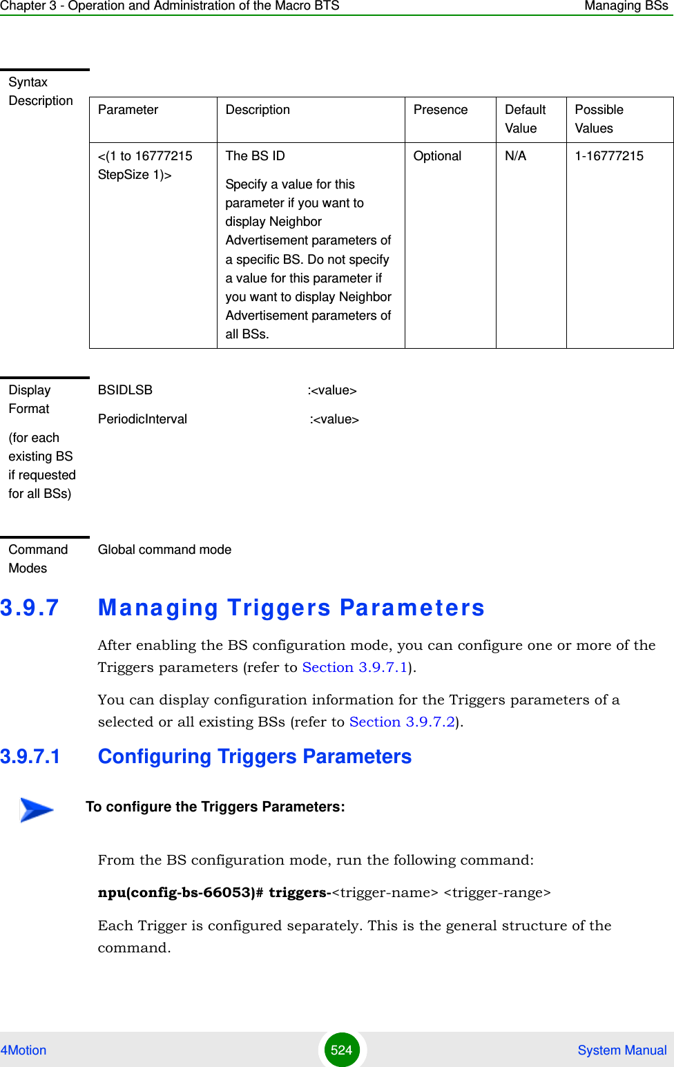 Chapter 3 - Operation and Administration of the Macro BTS Managing BSs4Motion 524  System Manual3.9 .7 Ma na ging Triggers ParametersAfter enabling the BS configuration mode, you can configure one or more of the Triggers parameters (refer to Section 3.9.7.1).You can display configuration information for the Triggers parameters of a selected or all existing BSs (refer to Section 3.9.7.2).3.9.7.1 Configuring Triggers ParametersFrom the BS configuration mode, run the following command:npu(config-bs-66053)# triggers-&lt;trigger-name&gt; &lt;trigger-range&gt;Each Trigger is configured separately. This is the general structure of the command.Syntax Description Parameter Description Presence Default ValuePossible Values&lt;(1 to 16777215 StepSize 1)&gt;The BS ID Specify a value for this parameter if you want to display Neighbor Advertisement parameters of a specific BS. Do not specify a value for this parameter if you want to display Neighbor Advertisement parameters of all BSs.Optional N/A 1-16777215Display Format(for each existing BS if requested for all BSs)BSIDLSB                                           :&lt;value&gt;PeriodicInterval                                  :&lt;value&gt;Command ModesGlobal command modeTo configure the Triggers Parameters:
