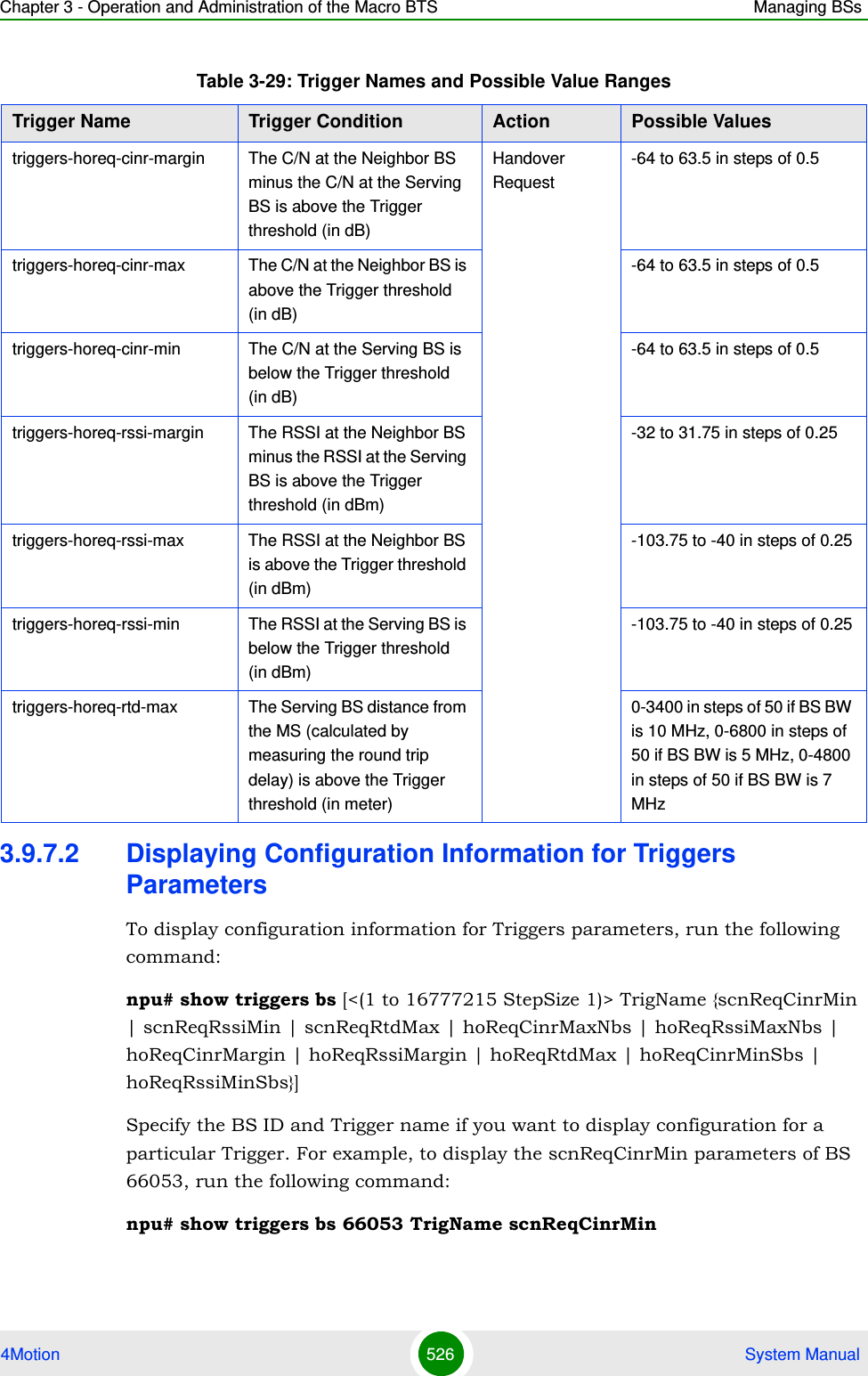 Chapter 3 - Operation and Administration of the Macro BTS Managing BSs4Motion 526  System Manual3.9.7.2 Displaying Configuration Information for Triggers ParametersTo display configuration information for Triggers parameters, run the following command:npu# show triggers bs [&lt;(1 to 16777215 StepSize 1)&gt; TrigName {scnReqCinrMin | scnReqRssiMin | scnReqRtdMax | hoReqCinrMaxNbs | hoReqRssiMaxNbs | hoReqCinrMargin | hoReqRssiMargin | hoReqRtdMax | hoReqCinrMinSbs | hoReqRssiMinSbs}]Specify the BS ID and Trigger name if you want to display configuration for a particular Trigger. For example, to display the scnReqCinrMin parameters of BS 66053, run the following command:npu# show triggers bs 66053 TrigName scnReqCinrMintriggers-horeq-cinr-margin The C/N at the Neighbor BS minus the C/N at the Serving BS is above the Trigger threshold (in dB)Handover Request-64 to 63.5 in steps of 0.5triggers-horeq-cinr-max The C/N at the Neighbor BS is above the Trigger threshold (in dB)-64 to 63.5 in steps of 0.5triggers-horeq-cinr-min The C/N at the Serving BS is below the Trigger threshold (in dB)-64 to 63.5 in steps of 0.5triggers-horeq-rssi-margin The RSSI at the Neighbor BS minus the RSSI at the Serving BS is above the Trigger threshold (in dBm)-32 to 31.75 in steps of 0.25triggers-horeq-rssi-max The RSSI at the Neighbor BS is above the Trigger threshold (in dBm)-103.75 to -40 in steps of 0.25triggers-horeq-rssi-min The RSSI at the Serving BS is below the Trigger threshold (in dBm)-103.75 to -40 in steps of 0.25triggers-horeq-rtd-max The Serving BS distance from the MS (calculated by measuring the round trip delay) is above the Trigger threshold (in meter)0-3400 in steps of 50 if BS BW is 10 MHz, 0-6800 in steps of 50 if BS BW is 5 MHz, 0-4800 in steps of 50 if BS BW is 7 MHzTable 3-29: Trigger Names and Possible Value RangesTrigger Name  Trigger Condition Action Possible Values