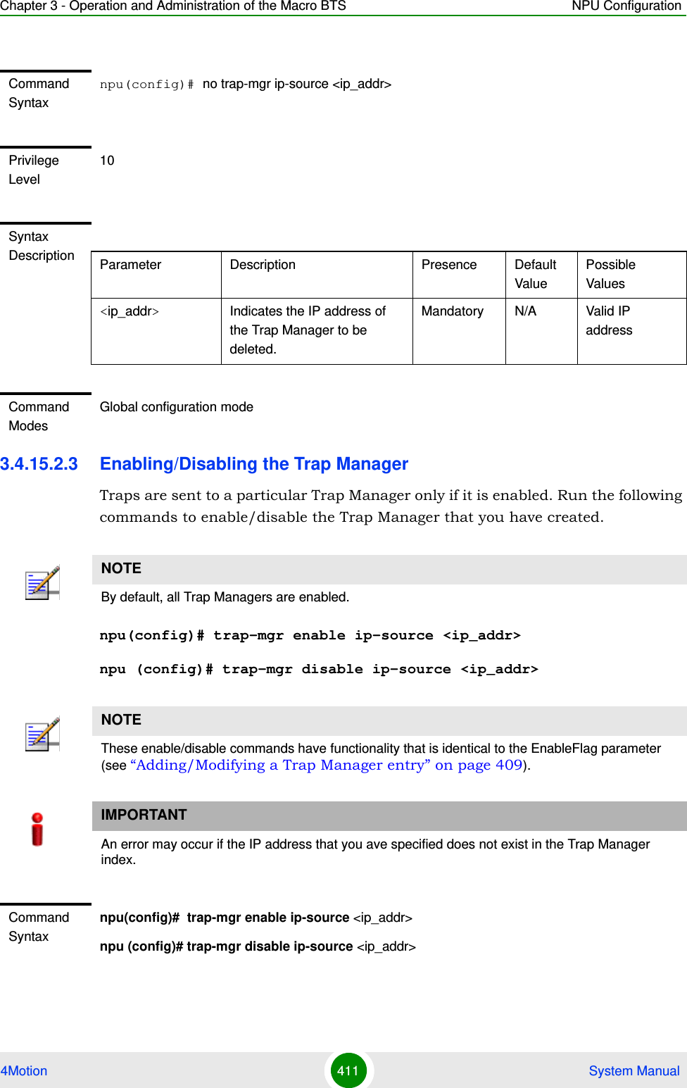 Chapter 3 - Operation and Administration of the Macro BTS NPU Configuration4Motion 411  System Manual3.4.15.2.3 Enabling/Disabling the Trap ManagerTraps are sent to a particular Trap Manager only if it is enabled. Run the following commands to enable/disable the Trap Manager that you have created.npu(config)# trap-mgr enable ip-source &lt;ip_addr&gt;npu (config)# trap-mgr disable ip-source &lt;ip_addr&gt;Command Syntaxnpu(config)# no trap-mgr ip-source &lt;ip_addr&gt;Privilege Level10Syntax Description Parameter Description Presence Default ValuePossible Values&lt;ip_addr&gt;  Indicates the IP address of the Trap Manager to be deleted.Mandatory N/A Valid IP addressCommand ModesGlobal configuration modeNOTEBy default, all Trap Managers are enabled. NOTEThese enable/disable commands have functionality that is identical to the EnableFlag parameter (see “Adding/Modifying a Trap Manager entry” on page 409).IMPORTANTAn error may occur if the IP address that you ave specified does not exist in the Trap Manager index.Command Syntaxnpu(config)#  trap-mgr enable ip-source &lt;ip_addr&gt;npu (config)# trap-mgr disable ip-source &lt;ip_addr&gt;